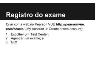 Registro do exame
Criar conta web no Pearson VUE http://pearsonvue.
com/oracle/ (My Account -> Create a web account);
1. Escolher um Test Center;
2. Agendar um exame; e
3. GO!
 
