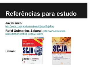 Referências para estudo
JavaRanch:
http://www.coderanch.com/how-to/java/ScjaFaq
Rafel Guimarães Sakurai: http://www.slideshare.
net/slideshow/embed_code/2753693
Livros:
 