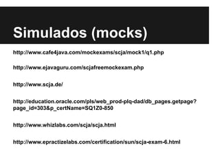 Simulados (mocks)
http://www.cafe4java.com/mockexams/scja/mock1/q1.php
http://www.ejavaguru.com/scjafreemockexam.php
http://www.scja.de/
http://education.oracle.com/pls/web_prod-plq-dad/db_pages.getpage?
page_id=303&p_certName=SQ1Z0-850
http://www.whizlabs.com/scja/scja.html
http://www.epractizelabs.com/certification/sun/scja-exam-6.html
 
