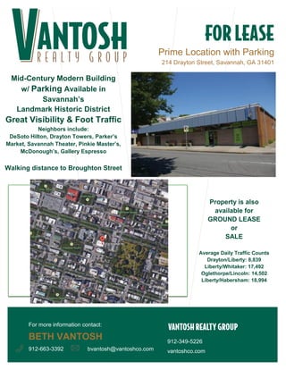 Prime Location with Parking
214 Drayton Street, Savannah, GA 31401
912-349-5226
vantoshco.combvantosh@vantoshco.com
Mid-Century Modern Building
w/ Parking Available in
Savannah’s
Landmark Historic District
Great Visibility & Foot Traffic
Neighbors include:
DeSoto Hilton, Drayton Towers, Parker’s
Market, Savannah Theater, Pinkie Master’s,
McDonough’s, Gallery Espresso
Walking distance to Broughton Street
Property is also
available for
GROUND LEASE
or
SALE
Average Daily Traffic Counts
Drayton/Liberty: 8,839
Liberty/Whitaker: 17,492
Oglethorpe/Lincoln: 14,502
Liberty/Habersham: 18,994
For more information contact:
BETH VANTOSH
912-663-3392
 