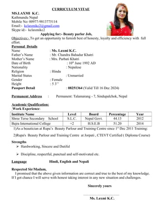 CURRICULUM VITAE
MS.LAXMI K.C.
Kathmandu Nepal
Mobile No: 00977-9813775114
Email:- kclaxmikc2@gmail.com
Skype id:- kclaxmikc2
Applying for:- Beauty parlor Job,
Objectives:- To get an opportunity to furnish best of honesty, loyalty and efficiency with full
effort.
Personal Details
Name : Ms. Laxmi K.C.
Father’s Name : Mr. Chandra Bahadur Khatri
Mother’s Name : Mrs. Parbati Khatri
Date of Birth : 10th
June 1992 AD
Nationality : Nepalese
Religion : Hindu
Marital Status : Unmarried
Gender : Female
Height : 5 3’’
Passport Detail : 08251364 (Valid Till 16 Dec 2024)
Permanent Address : Permanent: Talamarang - 7, Sindupalchok, Nepal
Academic Qualification:
Work Experience:
1)As a beautician at Rupa’s Beauty Parlour and Training Centre since 1st
Dec 2011 Training:
2)Rupa's Beauty Parlour and Training Centre at Jorpati , CTEVT Certified ( Diploma Course)
Strengths
 Hardworking, Sincere and Dutiful
 Discipline, respectful, punctual and self-motivated etc.
Language Hindi, English and Nepali
Respected Sir/Madam,
I promised that the above given information are correct and true to the best of my knowledge.
If I got chance I will serve with honest taking interest in any new situation and challenges.
Sincerely yours
…………………………
Ms. Laxmi K.C.
Institute Name Level Board Percentage Year
Shree Terse Secondary School S.L.C. Nepal Govt. 44.13 2012
Bajra International College +2 H.S.E.B 51.20 2014
 
