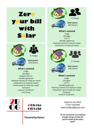 Zero
your bill
with
Solar
What's covered
Fridge
LED lights
LCD TV
Standby appliances
Washing machine (1 load per week)
Dishwasher (2 loads per week)
1-2 People
Ideal system:
2kW System
What's covered
Fridge
LED lights
LCD TV
Standby appliances
Washing machine (3-5 loads per week)
Dishwasher (up to 5 loads per week)
Computer
Small air conditioner
2-3 People
Ideal system:
3kW SystemWhat's covered
Fridge
LED lights
Multiple LCD TVs
Standby appliances
Washing machine (5+ loads per week)
Dishwasher (5+ loads per week)
Clothes dryer (5+ loads per week)
Computer
Large air conditioner
Pool pump
4+ People
Ideal system:
5kW System
Hugo van den Dool
T: 072 136 6030
2blocksoffgrid@gmail.com
‘’In one second our sun produces
enough energy to meet the
current needs of the entire
earth’’
2 Blocks
Off Grid
 