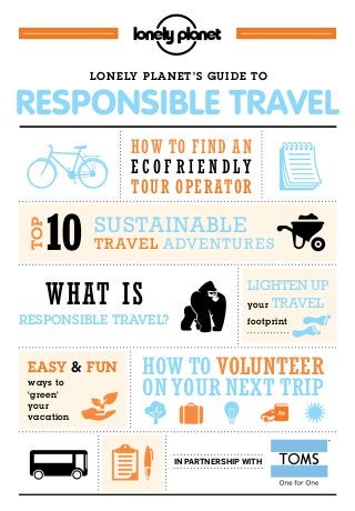 How to Volunteer
on your next trip
10
LoneLy PLanet’s Guide to
in partnership with
easy & fun
SuStainable
travel adventureS
lighten up
your travel
footprint
wHat is
resPonsibLe traveL?
How to find an
e c o f r i e n d l y
tour operator
toP
ways to
‘green’
your
vacation
Responsible TRavel
 