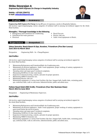 Professional Resume of Shibu Devarajan– Page 1 of 3
Shibu Devarajan A
Engineering Shift Engineer/In Charge in Hospitality Industry
Mobile: +97150 2784722
E-mail: shibuda10@gmail.com
P r o f i l e S u m m a r y
Engineering Shift Engineer/In Charge having 15 years of experience, mostly in Hospitality Industry.
Job involves supervising/managing various categories of technical staff in carrying out technical support for the whole
Hotel facilities.
Strengths / Thorough knowledge in the following
Refrigeration and Centralized Air Conditioning.
Solar/Diesel hot water generator.
Diesel Gen.sets.
Electric club cars.
Electrical. Audio visual equipments in Hotels.
E x p e r i e n c e S n a p s h o t
Udaya Samudra, Beach Resort & Spa, Kovalam, Trivandrum (Five Star Luxury)
June 2014 to March 2015
Designation : Engineering Shift – In – Charge/Engineer.
Job Profile:-
Job involves supervising/managing various categories of technical staff in carrying out technical support for
the whole Hotel facilities
Maintaining Refrigeration and Centralized/Split Air Conditioning units.
Maintaining all electrical appliances, Audio visual equipments, proper working of sanitary equipments in
guest rooms before the arrival of guests.
Attending minor and major guest’s technical complaints.
Maintaining 80,000 kcl of solar water heater.
Inspection of electrical wiring, controls, and units for proper operation.
Maintaining 500KVA Generator sets.
Maintaining Electric club cars
Maintaining equipments in various hotel facilities like bars, banquet halls, health clubs, swimming pools,
spa, conference halls, walk in cold rooms, Industrial kitchen, public and admin areas.
Pattom Royal Hotel (NRI CLUB), Trivandrum (Four Star Business Class)
March 2013 to June 2014
Designation : Engineering & Maintenance Supervisor.
Job Profile:-
Job involves supervising/managing various categories of technical staff in carrying out technical support for
the whole Hotel facilities.
Maintaining Refrigeration and Centralized/Split Air Conditioning units.
Maintaining all electrical appliances, Audio visual equipments, proper working of sanitary equipments in
guest rooms before the arrival of guests.
Attending minor and major guest’s technical complaints.
Maintaining 20,000 kcl of solar water heater.
Inspection of electrical wiring, controls, and units for proper operation.
Maintaining 500KVA Generator sets.
Maintaining equipments in various hotel facilities like bars, banquet halls, health clubs, swimming pools,
spa, conference halls, walk in cold rooms, industrial kitchen, public and admin areas.
 