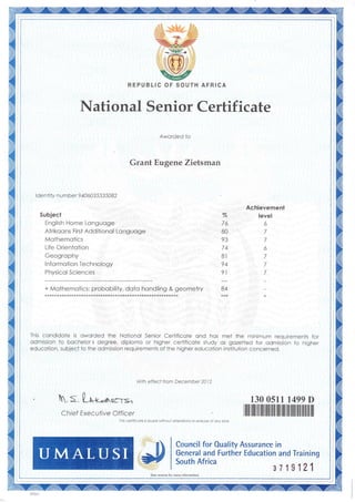 ri
1i
il
il
%
76
80
93
74
8t
94
9l
Achievement
level
6
7
7
6
7
7
7
+ Molhemotics: probobility, doto hondling & geometry 84
This condidale is owarded the Notionol Senior Cerlificaie ond hos met the minimum requirements for
odmission to bochelor s degree, diplomo or higher certificaie sludy os gozeited for admission to higher
educotion, subjeci io the odmission requirernents of lhe higher educotion insiituiion concerned.
With effecf frcm December 2012
.s.0,++..-n =-r=
C hief Exec utiv e Of f icer
Thh cedlicoie h issled wiihout o leroions cr eroslre of ony knd
"l)
130 Osil 1499D
Council for OualiW Assurance in
General and Further Education and Traininq
South Africa
s719121(s€e reveBe lor mo.e inlordotion)
REPUBLIC OF SOUTH AFR ICA
National Senior Certificate
Aworded to
Grant Eugene Zietsman
lde ntity n umbe r 9 44603 533 5082
Subject
English Home Longuoge
Afrikoons First Additionol Longuoge
Mathemotics
Life Orientotion
Geogrophy
Informotion Technology
Physicol Sciences
 