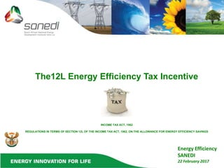 The12L Energy Efficiency Tax Incentive
INCOME TAX ACT, 1962
REGULATIONS IN TERMS OF SECTION 12L OF THE INCOME TAX ACT, 1962, ON THE ALLOWANCE FOR ENERGY EFFICIENCY SAVINGS
Energy Efficiency
SANEDI
22 February 2017
 