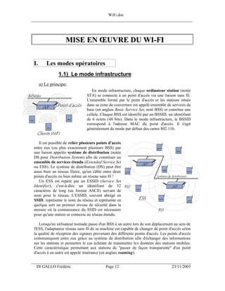 WiFi.doc
______________________________________________________________________________




                    MISE EN ŒUVRE DU WI-FI


 I.       Les modes opératoires
                1.1) Le mode infrastructure
      a) Le principe:
                                    En mode infrastructure, chaque ordinateur station (notée
                                 STA) se connecte à un point d'accès via une liaison sans fil.
                                 L'ensemble formé par le point d'accès et les stations situés
                                 dans sa zone de couverture est appelé ensemble de services de
                                 base (en anglais Basic Service Set, noté BSS) et constitue une
                                 cellule. Chaque BSS est identifié par un BSSID, un identifiant
                                 de 6 octets (48 bits). Dans le mode infrastructure, le BSSID
                                 correspond à l'adresse MAC du point d'accès. Il s'agit
                                 généralement du mode par défaut des cartes 802.11b.


    Il est possible de relier plusieurs points d'accès
 entre eux (ou plus exactement plusieurs BSS) par
 une liaison appelée système de distribution (notée
 DS pour Distribution System) afin de constituer un
 ensemble de services étendu (Extended Service Set
 ou ESS). Le système de distribution (DS) peut être
 aussi bien un réseau filaire, qu'un câble entre deux
 points d'accès ou bien même un réseau sans fil !
    Un ESS est repéré par un ESSID (Service Set
 Identifier), c'est-à-dire un identifiant de 32
 caractères de long (au format ASCII) servant de
 nom pour le réseau. L'ESSID, souvent abrégé en
 SSID, représente le nom du réseau et représente en
 quelque sort un premier niveau de sécurité dans la
 mesure où la connaissance du SSID est nécessaire
 pour qu'une station se connecte au réseau étendu.

    Lorsqu'un utilisateur nomade passe d'un BSS à un autre lors de son déplacement au sein de
 l'ESS, l'adaptateur réseau sans fil de sa machine est capable de changer de point d'accès selon
 la qualité de réception des signaux provenant des différents points d'accès. Les points d'accès
 communiquent entre eux grâce au système de distribution afin d'échanger des informations
 sur les stations et permettre le cas échéant de transmettre les données des stations mobiles.
 Cette caractéristique permettant aux stations de "passer de façon transparente" d'un point
 d'accès à un autre est appelé itinérance (en anglais roaming).

___________________________________________________________________
  DI GALLO Frédéric                         Page 12                                 23/11/2003
 