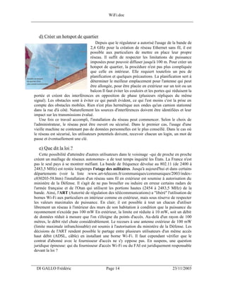 WiFi.doc
______________________________________________________________________________



    d) Créer un hotspot de quartier
                                         Depuis que le régulateur a autorisé l'usage de la bande de
                                      2,4 GHz pour la création de réseau Ethernet sans fil, il est
                                      possible aux particuliers de mettre en place leur propre
                                      réseau. Il suffit de respecter les limitations de puissance
                                      imposées pour pouvoir diffuser jusqu'à 100 m. Pour créer un
                                      hotspot de quartier, la procédure n'est pas plus compliquée
                                      que celle en intérieur. Elle requiert toutefois un peu de
                                      planification et quelques précautions. La planification sert à
                                      déterminer le meilleur emplacement pour l'antenne qui peut
                                      être allongée, pour être placée en extérieur sur un toit ou un
                                      balcon Il faut éviter les couloirs et les portes qui réduisent la
 portée et créent des interférences en opposition de phase (plusieurs répliques du même
 signal). Les obstacles sont à éviter ce qui paraît évident, ce qui l'est moins c'est la prise en
 compte des obstacles mobiles. Rien n'est plus hermétique aux ondes qu'un camion stationné
 dans la rue d'à côté. Naturellement les sources d'interférences doivent être identifiées et leur
 impact sur les transmissions évalué.
     Une fois ce travail accompli, l'installation du réseau peut commencer. Selon le choix de
 l'administrateur, le réseau peut être ouvert ou sécurisé. Dans le premier cas, l'usage d'une
 vieille machine ne contenant pas de données personnelles est le plus conseillé. Dans le cas où
 le réseau est sécurisé, les utilisateurs potentiels doivent, recevoir chacun un login, un mot de
 passe et éventuellement une clé.

    e) Que dit la loi ?
     Cette possibilité d'atteindre d'autres utilisateurs dans le voisinage -qui de proche en proche
 créent un maillage de réseaux autonomes- a de tout temps inquiété les États. La France n'est
 pas le seul pays à se montrer méfiant. La bande de fréquence dévolue au 802.11 (de 2400 à
 2483,5 MHz) est restée longtemps l'otage des militaires. Jusqu'à aujourd'hui et dans certains
 départements (voir la liste :www.art-telecom.fr/communiques/communiques/2003/index-
 c030203-58.htm) l'installation d'un réseau sans fil en extérieur est soumise à autorisation du
 ministère de la Défense. Il s'agit de ne pas brouiller ou induire en erreur certains radars de
 l'armée française et de l'Otan qui utilisent les portions hautes (2454 à 2483,5 MHz) de la
 bande. Ainsi, l'ART (Autorité de régulation des télécommunications) a "libéré" l'utilisation de
 bornes Wi-Fi aux particuliers en intérieur comme en extérieur, mais sous réserve de respecter
 les valeurs maximales de puissance. En clair; il est possible à tout un chacun d'utiliser
 librement un réseau à l'intérieur des murs de son habitation à condition que la puissance du
 rayonnement n'excède pas 100 mW En extérieur, la limite est réduite à 10 mW, soit un débit
 de données réduit à mesure que l'on s'éloigne du points d'accès. Au-delà d'un rayon de 100
 mètres, le débit réel chute considérablement. Le recours à une antenne extérieur de 100 mW
 (limite maximale infranchissable) est soumis à l'autorisation du ministère de la Défense. Les
 décisions de l'ART rendent possible le partage entre plusieurs utilisateurs d'un même accès
 haut débit (ADSL, câble) en installant une borne Wi-Fi. Il faut cependant vérifier que le
 contrat d'abonné avec le fournisseur d'accès ne s'y oppose pas. En suspens, une question
 juridique épineuse: qui du fournisseur d'accès Wi-Fi ou du FAI est juridiquement responsable
 devant la loi ?


___________________________________________________________________
  DI GALLO Frédéric                            Page 14                                    23/11/2003
 