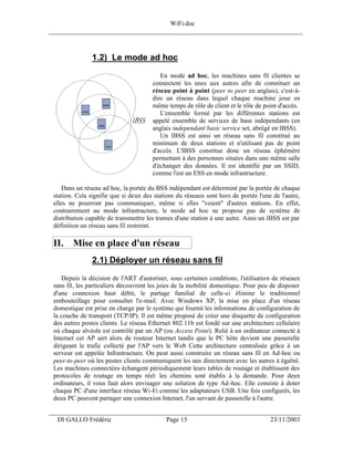 WiFi.doc
______________________________________________________________________________



                1.2) Le mode ad hoc
                                          En mode ad hoc, les machines sans fil clientes se
                                       connectent les unes aux autres afin de constituer un
                                       réseau point à point (peer to peer en anglais), c'est-à-
                                       dire un réseau dans lequel chaque machine joue en
                                       même temps de rôle de client et le rôle de point d'accès.
                                          L'ensemble formé par les différentes stations est
                                       appelé ensemble de services de base indépendants (en
                                       anglais independant basic service set, abrégé en IBSS).
                                          Un IBSS est ainsi un réseau sans fil constitué au
                                       minimum de deux stations et n'utilisant pas de point
                                       d'accès. L'IBSS constitue donc un réseau éphémère
                                       permettant à des personnes situées dans une même salle
                                       d'échanger des données. Il est identifié par un SSID,
                                       comme l'est un ESS en mode infrastructure.

     Dans un réseau ad hoc, la portée du BSS indépendant est déterminé par la portée de chaque
 station. Cela signifie que si deux des stations du réseaux sont hors de portée l'une de l'autre,
 elles ne pourront pas communiquer, même si elles "voient" d'autres stations. En effet,
 contrairement au mode infrastructure, le mode ad hoc ne propose pas de système de
 distribution capable de transmettre les trames d'une station à une autre. Ainsi un IBSS est par
 définition un réseau sans fil restreint.

 II. Mise en place d'un réseau
                2.1) Déployer un réseau sans fil
    Depuis la décision de l'ART d'autoriser, sous certaines conditions, l'utilisation de réseaux
 sans fil, les particuliers découvrent les joies de la mobilité domestique. Pour peu de disposer
 d'une connexion haut débit, le partage familial de celle-ci élimine le traditionnel
 embouteillage pour consulter l'e-mail. Avec Windows XP, la mise en place d'un réseau
 domestique est prise en charge par le système qui fournit les informations de configuration de
 la couche de transport (TCP/IP). Il est même proposé de créer une disquette de configuration
 des autres postes clients. Le réseau Ethernet 802.11b est fondé sur une architecture cellulaire
 où chaque alvéole est contrôlé par un AP (ou Access Point). Relié à un ordinateur connecté à
 Internet cet AP sert alors de routeur Internet tandis que le PC hôte devient une passerelle
 dirigeant le trafic collecté par l'AP vers le Web Cette architecture centralisée grâce à un
 serveur est appelée Infrastructure. On peut aussi construire un réseau sans fil en Ad-hoc ou
 peer-to-peer où les postes clients communiquent les uns directement avec les autres à égalité.
 Les machines connectées échangent périodiquement leurs tables de routage et établissent des
 protocoles de routage en temps réel: les chemins sont établis à la demande. Pour deux
 ordinateurs, il vous faut alors envisager une solution de type Ad -hoc. Elle consiste à doter
 chaque PC d'une interface réseau Wi-Fi comme les adaptateurs USB. Une fois configurés, les
 deux PC peuvent partager une connexion Internet, l'un servant de passerelle à l'autre.

___________________________________________________________________
  DI GALLO Frédéric                         Page 15                                  23/11/2003
 