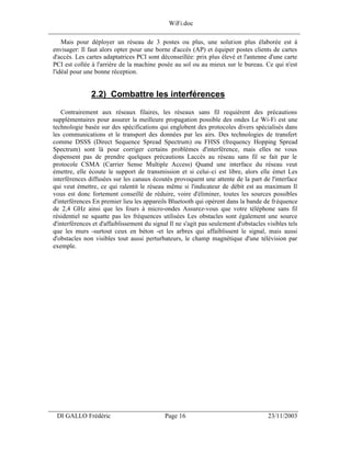 WiFi.doc
______________________________________________________________________________
     Mais pour déployer un réseau de 3 postes ou plus, une solution plus élaborée est à
 envisager: Il faut alors opter pour une borne d'accès (AP) et équiper postes clients de cartes
 d'accès. Les cartes adaptatrices PCI sont déconseillée: prix plus élevé et l'antenne d'une carte
 PCI est collée à l'arrière de la machine posée au sol ou au mieux sur le bureau. Ce qui n'est
 l'idéal pour une bonne réception.


                2.2) Combattre les interférences
     Contrairement aux réseaux filaires, les réseaux sans fil requièrent des précautions
 supplémentaires pour assurer la meilleure propagation possible des ondes Le Wi-Fi est une
 technologie basée sur des spécifications qui englobent des protocoles divers spécialisés dans
 les communications et le transport des données par les airs. Des technologies de transfert
 comme DSSS (Direct Sequence Spread Spectrum) ou FHSS (frequency Hopping Spread
 Spectrum) sont là pour corriger certains problèmes d'interférence, mais elles ne vous
 dispensent pas de prendre quelques précautions Laccès au réseau sans fil se fait par le
 protocole CSMA (Carrier Sense Multiple Access) Quand une interface du réseau veut
 émettre, elle écoute le support de transmission et si celui-ci est libre, alors elle émet Les
 interférences diffusées sur les canaux écoutés provoquent une attente de la part de l'interface
 qui veut émettre, ce qui ralentit le réseau même si l'indicateur de débit est au maximum Il
 vous est donc fortement conseillé de réduire, voire d'éliminer, toutes les sources possibles
 d'interférences En premier lieu les appareils Bluetooth qui opèrent dans la bande de fréquence
 de 2,4 GHz ainsi que les fours à micro-ondes Assurez-vous que votre téléphone sans fil
 résidentiel ne squatte pas les fréquences utilisées Les obstacles sont également une source
 d'interférences et d'affaiblissement du signal Il ne s'agit pas seulement d'obstacles visibles tels
 que les murs -surtout ceux en béton -et les arbres qui affaiblissent le signal, mais aussi
 d'obstacles non visibles tout aussi perturbateurs, le champ magnétique d'une télévision par
 exemple.




___________________________________________________________________
  DI GALLO Frédéric                           Page 16                                   23/11/2003
 