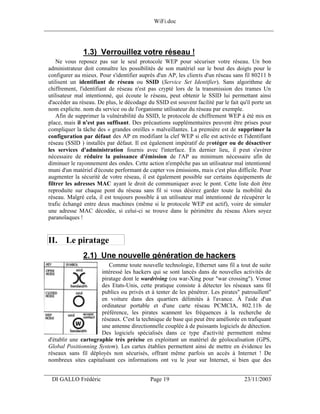 WiFi.doc
______________________________________________________________________________



                1.3) Verrouillez votre réseau !
     Ne vous reposez pas sur le seul protocole WEP pour sécuriser votre réseau. Un bon
 administrateur doit connaître les possibilités de son matériel sur le bout des doigts pour le
 configurer au mieux. Pour s'identifier auprès d'un AP, les clients d'un réseau sans fil 80211 b
 utilisent un identifiant de réseau ou SSID (Service Set Identifier). Sans algorithme de
 chiffrement, l'identifiant de réseau n'est pas crypté lors de la transmission des trames Un
 utilisateur mal intentionné, qui écoute le réseau, peut obtenir le SSID lui permettant ainsi
 d'accéder au réseau. De plus, le décodage du SSID est souvent facilité par le fait qu'il porte un
 nom explicite. nom du service ou de l'organisme utilisateur du réseau par exemple.
     Afin de supprimer la vulnérabilité du SSID, le protocole de chiffrement WEP à été mis en
 place, mais il n'est pas suffisant. Des précautions supplémentaires peuvent être prises pour
 compliquer la tâche des « grandes oreilles » malveillantes. La première est de supprimer la
 configuration par défaut des AP en modifiant la clef WEP si elle est activée et l'identifiant
 réseau (SSID ) installés par défaut. Il est également impératif de protéger ou de désactiver
 les services d'administration fournis avec l'interface. En dernier lieu, il peut s'avérer
 nécessaire de réduire la puissance d'émission de l'AP au minimum nécessaire afin de
 diminuer le rayonnement des ondes. Cette action n'empêche pas un utilisateur mal intentionné
 muni d'un matériel d'écoute performant de capter vos émissions, mais c'est plus difficile. Pour
 augmenter la sécurité de votre réseau, il est également possible sur certains équipements de
 filtrer les adresses MAC ayant le droit de communiquer avec le pont. Cette liste doit être
 reproduite sur chaque pont du réseau sans fil si vous désirez garder toute la mobilité du
 réseau. Malgré cela, il est toujours possible à un utilisateur mal intentionné de récupérer le
 trafic échangé entre deux machines (même si le protocole WEP est actif), voire de simuler
 une adresse MAC décodée, si celui-ci se trouve dans le périmètre du réseau Alors soyez
 paranoïaques !


 II. Le piratage
                2.1) Une nouvelle génération de hackers
                          Comme toute nouvelle technologie, Ethernet sans fil a tout de suite
                       intéressé les hackers qui se sont lancés dans de nouvelles activités de
                       piratage dont le wardriving (ou war-Xing pour "war crossing"). Venue
                       des Etats-Unis, cette pratique consiste à détecter les réseaux sans fil
                       publics ou privés et à tenter de les pénétrer. Les pirates" patrouillent"
                       en voiture dans des quartiers délimités à l'avance. À l'aide d'un
                       ordinateur portable et d'une carte réseau PCMCIA, 802.11b de
                       préférence, les pirates scannent les fréquences à la recherche de
                       réseaux. C'est la technique de base qui peut être améliorée en trafiquant
                       une antenne directionnelle couplée à de puissants logiciels de détection.
                       Des logiciels spécialisés dans ce type d'activité permettent même
 d'établir une cartographie très précise en exploitant un matériel de géolocalisation (GPS,
 Global Positionning System). Les cartes établies permettent ainsi de mettre en évidence les
 réseaux sans fil déployés non sécurisés, offrant même parfois un accès à Internet ! De
 nombreux sites capitalisant ces informations ont vu le jour sur Internet, si bien que des

___________________________________________________________________
  DI GALLO Frédéric                          Page 19                                  23/11/2003
 