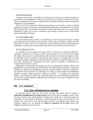 WiFi.doc
______________________________________________________________________________



    b) L'intrusion réseau
    Lorsqu'un point d'accès est installé sur le réseau local, il permet aux stations d'accéder au
 réseau filaire et éventuellement à internet si le réseau local y est relié. Un réseau sans fil non
 sécurisé représente de cette façon un point d'entrée royal pour le pirate au réseau interne d'une
 entreprise ou une organisation.
    Outre le vol ou la destruction d'informations présentes sur le réseau et l'accès à internet
 gratuit pour le pirate, le réseau sans fil peut également représenter une aubaine pour ce dernier
 dans le but de mener des attaques sur Internet. En effet étant donné qu'il n'y a aucun moyen
 d'identifier le pirate sur le réseau, l'entreprise ayant installé le réseau sans fil risque d'être
 tenue responsable de l'attaque.

    c) Le brouillage radio
     Les ondes radio sont très sensibles aux interférences, c'est la raison pour laquelle un signal
 peut facilement être brouillé par une émission radio ayant une fréquence proche de celle
 utilisé dans le réseau sans fil. Un simple four à micro-ondes peut ainsi rendre totalement
 inopérable un réseau sans fil lorsqu'il fonctionne dans le rayon d'action d'un point d'accès.

    d) Les dénis de service
     La méthode d'accès au réseau de la norme 802.11 est basé sur le protocole CSMA/CA,
 consistant à attendre que le réseau soit libre avant d'émettre. Une fois la connexion établie,
 une station doit s'associer à un point d'accès afin de pouvoir lui envoyer des paquets. Ainsi,
 les méthodes d'accès au réseau et d'association étant connus, il est simple pour un pirate
 d'envoyer des paquets demandant la désassociation de la station. Il s'agit d'un déni de service,
 c'est-à-dire d'envoyer des informations de telle manière à perturber volontairement le
 fonctionnement du réseau sans fil.
     D'autre part, la connexion à des réseaux sans fil est consommatrice d'énergie. Même si les
 périphériques sans fil sont dotés de fonctionnalités leur permettant d'économiser le maximum
 d'énergie, un pirate peut éventuellement envoyer un grand nombre de données (chiffrées) à
 une machine de telle manière à la surcharger. En effet, un grand nombre de périphériques
 portables (assistant digital personnel, ordinateur portable, ...) possèdent une autonomie
 limitée, c'est pourquoi un pirate peut vouloir provoquer une surconsommation d'énergie de
 telle manière à rendre l'appareil temporairement inutilisable, c'est ce que l'on appelle un déni
 de service sur batterie.


 III. Les solutions
                3.1) Une infrastructure adaptée
     La première chose à faire lors de la mise en place d'un réseau sans fil consiste à
 positionner intelligemment les points d'accès selon la zone que l'on souhaite couvrir. Eviter
 les murs extérieurs mais choisir plutôt un emplacement central. En se promenant autour de
 l'immeuble, on peut établir le périmètre à l'intérieur duquel la borne est accessible. Il n'est
 toutefois pas rare que la zone effectivement couverte soit largement plus grande que
 souhaitée, auquel cas il est possible de réduire la puissance de la borne d'accès afin
 d'adapter sa portée à la zone à couvrir.
___________________________________________________________________
  DI GALLO Frédéric                          Page 21                                   23/11/2003
 