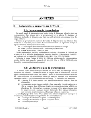 WiFi.doc
______________________________________________________________________________




                                       ANNEXES

 I.     La technologie employée par le Wi -Fi
                1.1) Les canaux de transmission
     On appelle canal de transmission une bande étroite de fréquence utilisable pour une
 communication. Dans chaque pays, le gouvernement est en général le régulateur de
 l'utilisation des bandes de fréquences, car il est souvent le principal consommateur pour des
 usages militaires.
     Toutefois les gouvernements proposent des bandes de fréquence pour une utilisation libre,
 c'est-à-dire ne nécessitant pas de licence de radiocommunication. Les organismes chargés de
 réguler l'utilisation des fréquences radio sont :
          Ø l'ETSI (European Telecommunications Standards Institute) en Europe
          Ø la FCC (Federal Communications Commission) aux Etats-Unis
          Ø le MKK (Kensa-kentei Kyokai) au Japon
     En 1985 les Etats-Unis ont libéré trois bandes de fréquence à destination de l'Industrie, de
 la Science et de la Médecine. Ces bandes de fréquence, baptisées ISM (Industrial, Scientific,
 and Medical), sont les bandes 902-928 MHz, 2.400-2.4835 GHz, 5.725-5.850 GHz.
     En Europe la bande s'étalant de 890 à 915 MHz est utilisée pour les communications
 mobiles (GSM), ainsi seules les bandes 2.400 à 2.4835 GHz et 5.725 à 5.850 GHz sont
 disponibles pour une utilisation radio-amateur.


                1.2) Les technologies de transmission
    Les réseaux locaux radio-électriques utilisent des ondes radio ou infrarouges afin de
 transmettre des données. La technique utilisée à l'origine pour les transmissions radio est
 appelé transmission en bande étroite, elle consiste à passer les différentes communications sur
 des canaux différents. Les transmissions radio sont toutefois soumises à de nombreuses
 contraintes rendant ce type de transmission non suffisantes. Ces contraintes sont notamment :
        Ø Le partage de la bande passante entre les différentes stations présentes dans une
            même cellule.
        Ø La propagation par des chemins multiples d'une onde radio. Un onde radio peut en
            effet se propager dans différentes direction et éventuellement être réfléchie ou
            réfractés par des objets de l'environnement physique, si bien qu'un récepteur peut
            être amené recevoir à quelques instants d'intervalles deux mêmes informations
            ayant emprunté des cheminements différents par réflexions successives.
    La couche physique de la norme 802.11 définit ainsi initialement plusieurs techniques de
 transmission permettant de limiter les problèmes dûs aux interférences :
        Ø La technique de l'étalement de spectre à saut de fréquence,
        Ø La technique de l'étalement de spectre à séquence directe,
        Ø La technologie infrarouge.

___________________________________________________________________
  DI GALLO Frédéric                         Page 25                                  23/11/2003
 