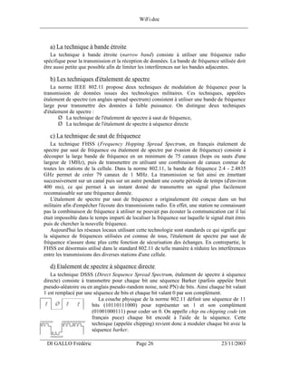 WiFi.doc
______________________________________________________________________________



    a) La technique à bande étroite
    La technique à bande étroite (narrow band) consiste à utiliser une fréquence radio
 spécifique pour la transmission et la réception de données. La bande de fréquence utilisée doit
 être aussi petite que possible afin de limiter les interférences sur les bandes adjacentes.

    b) Les techniques d'étalement de spectre
    La norme IEEE 802.11 propose deux techniques de modulation de fréquence pour la
 transmission de données issues des technologies militaires. Ces techniques, appelées
 étalement de spectre (en anglais spread spectrum) consistent à utiliser une bande de fréquence
 large pour transmettre des données à faible puissance. On distingue deux techniques
 d'étalement de spectre :
        Ø La technique de l'étalement de spectre à saut de fréquence,
        Ø La technique de l'étalement de spectre à séquence directe

    c) La technique de saut de fréquence
    La technique FHSS (Frequency Hopping Spread Spectrum, en français étalement de
 spectre par saut de fréquence ou étalement de spectre par évasion de fréquence) consiste à
 découper la large bande de fréquence en un minimum de 75 canaux (hops ou sauts d'une
 largeur de 1MHz), puis de transmettre en utilisant une combinaison de canaux connue de
 toutes les stations de la cellule. Dans la norme 802.11, la bande de fréquence 2.4 - 2.4835
 GHz permet de créer 79 canaux de 1 MHz. La transmission se fait ainsi en émettant
 successivement sur un canal puis sur un autre pendant une courte période de temps (d'environ
 400 ms), ce qui permet à un instant donné de transmettre un signal plus facilement
 reconnaissable sur une fréquence donnée.
    L'étalement de spectre par saut de fréquence a originalement été conçue dans un but
 militaire afin d'empêcher l'écoute des transmissions radio. En effet, une station ne connaissant
 pas la combinaison de fréquence à utiliser ne pouvait pas écouter la communication car il lui
 était impossible dans le temps imparti de localiser la fréquence sur laquelle le signal était émis
 puis de chercher la nouvelle fréquence.
    Aujourd'hui les réseaux locaux utilisant cette technologie sont standards ce qui signifie que
 la séquence de fréquences utilisées est connue de tous, l'étalement de spectre par saut de
 fréquence n'assure donc plus cette fonction de sécurisation des échanges. En contrepartie, le
 FHSS est désormais utilisé dans le standard 802.11 de telle manière à réduire les interférences
 entre les transmissions des diverses stations d'une cellule.

    d) Etalement de spectre à séquence directe
    La technique DSSS (Direct Sequence Spread Spectrum, étalement de spectre à séquence
 directe) consiste à transmettre pour chaque bit une séquence Barker (parfois appelée bruit
 pseudo-aléatoire ou en anglais pseudo-random noise, noté PN) de bits. Ainsi chaque bit valant
 1 est remplacé par une séquence de bits et chaque bit valant 0 par son complément.
                           La couche physique de la norme 802.11 définit une séquence de 11
                        bits (10110111000) pour représenter un 1 et son complément
                        (01001000111) pour coder un 0. On appelle chip ou chipping code (en
                        français puce) chaque bit encodé à l'aide de la séquence. Cette
                        technique (appelée chipping) revient donc à moduler chaque bit avec la
                        séquence barker.
___________________________________________________________________
  DI GALLO Frédéric                          Page 26                                   23/11/2003
 