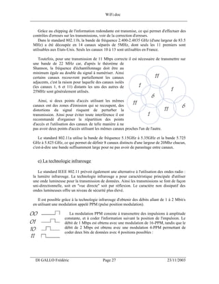 WiFi.doc
______________________________________________________________________________

     Grâce au chipping de l'information redondante est transmise, ce qui permet d'effectuer des
 contrôles d'erreurs sur les transmissions, voir de la correction d'erreurs.
     Dans le standard 802.11b, la bande de fréquence 2.400-2.4835 GHz (d'une largeur de 83.5
 MHz) a été découpée en 14 canaux séparés de 5MHz, dont seuls les 11 premiers sont
 utilisables aux Etats-Unis. Seuls les canaux 10 à 13 sont utilisables en France.

    Toutefois, pour une transmission de 11 Mbps correcte il est nécessaire de transmettre sur
 une bande de 22 MHz car, d'après le théorème de
 Shannon, la fréquence d'échantillonnage doit être au
 minimum égale au double du signal à numériser. Ainsi
 certains canaux recouvrent partiellement les canaux
 adjacents, c'est la raison pour laquelle des canaux isolés
 (les canaux 1, 6 et 11) distants les uns des autres de
 25MHz sont généralement utilisés.

    Ainsi, si deux points d'accès utilisant les mêmes
 canaux ont des zones d'émission qui se recoupent, des
 distortions du signal risquent de perturber la
 transmission. Ainsi pour éviter toute interférence il est
 recommandé d'organiser la répartition des points
 d'accès et l'utilisation des canaux de telle manière à ne
 pas avoir deux points d'accès utilisant les mêmes canaux proches l'un de l'autre.

    Le standard 802.11a utilise la bande de fréquence 5.15GHz à 5.35GHz et la bande 5.725
 GHz à 5.825 GHz, ce qui permet de définir 8 canaux distincts d'une largeur de 20Mhz chacun,
 c'est-à-dire une bande suffisamment large pour ne pas avoir de parasitage entre canaux.


    e) La technologie infrarouge

    Le standard IEEE 802.11 prévoit également une alternative à l'utilisation des ondes radio :
 la lumière infrarouge. La technologie infrarouge a pour caractéristique principale d'utiliser
 une onde lumineuse pour la transmission de données. Ainsi les transmissions se font de façon
 uni-directionnelle, soit en "vue directe" soit par réflexion. Le caractère non dissipatif des
 ondes lumineuses offre un niveau de sécurité plus élevé.

    Il est possible grâce à la technologie infrarouge d'obtenir des débits allant de 1 à 2 Mbit/s
 en utilisant une modulation appelé PPM (pulse position modulation).

                      La modulation PPM consiste à transmettre des impulsions à amplitude
                    constante, et à coder l'information suivant la position de l'impulsion. Le
                    débit de 1 Mbps est obtenu avec une modulation de 16-PPM, tandis que le
                    débit de 2 Mbps est obtenu avec une modulation 4-PPM permettant de
                    coder deux bits de données avec 4 positions possibles :




___________________________________________________________________
  DI GALLO Frédéric                          Page 27                                 23/11/2003
 