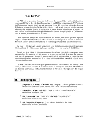 WiFi.doc
______________________________________________________________________________



                1.4) Le WEP
    Le WEP est un protocole chargé du chiffrement des trames 802.11 utilisant l'algorithme
 symétrique RC4 avec des clés d'une longueur de 64 ou 128 bits. Le principe du WEP consiste
 à définir dans un premier temps une clé secrète de 40 ou 128 bits. Cette clé secrète doit être
 déclarée au niveau du point d'accès et des clients. La clé sert à créer un nombre pseudo-
 aléatoire d'une longueur égale à la longueur de la trame. Chaque transmission de donnée est
 ainsi chiffrée en utilisant le nombre pseudo-aléatoire comme masque grâce à un OU Exclusif
 entre le nombre pseudo-aléatoire et la trame.

    La clé de session partagé par toutes les stations est statique, c'est-à-dire que pour déployer
 un grand nombre de stations WiFi il est nécessaire de les configurer en utilisant la même clé
 de session. Ainsi la connaissance de la clé est suffisante pour déchiffrer les communications.

    De plus, 24 bits de la clé servent uniquement pour l'initialisation, ce qui signifie que seuls
 40 bits de la clé de 64 bits servent réellement à chiffrer et 104 bits pour la clé de 128 bits.

     Dans le cas de la clé de 40 bits, une attaque par force brute (c'est-à-dire en essayant toutes
 les possibilités de clés) peut très vite amener le pirate à trouver la clé de session. De plus une
 faille décelée par Fluhrer, Mantin et Shamir concernant la génération de la chaîne pseudo-
 aléatoire rend possible la découverte de la clé de session en stockant 100 Mo à 1 Go de traffic
 créés intentionnellement.

    Le WEP n'est donc pas suffisant pour garantir une réelle confidentialité des données. Pour
 autant, il est vivement conseillé de mettre au moins en oeuvre une protection WEP 128 bits
 afin d'assurer un niveau de confidentialité minimum et d'éviter de cette façon 90% des risques
 d'intrusion.




 II. Bibliographie
       Ø Magazine PC EXPERT - Octobre 2003 – Page 67 – "Mieux gérer sa sécurité" -
           Dossier réalisé par Fabrice Neuman, Philippe Roure, Vincent Verhaeghe et Stefan Greiner.

       Ø Magazine PCMAX - Juin 2003 – Pages 14 à 23 – "Branchez vous Wi-Fi"
           Dossier réalisé par Mourad Krim.

       Ø Site Presence-PC.com - Publié le 24 juin 2003 –"Le guide Wi-Fi"
           Dossier réalisé par Pierre -Henry Muller.

       Ø Site CommentCaMarche.net - "Les réseaux sans fils" et "Le Wi-Fi"
           Dossier réalisé par Jean -François Pillou.




___________________________________________________________________
  DI GALLO Frédéric                               Page 29                                      23/11/2003
 