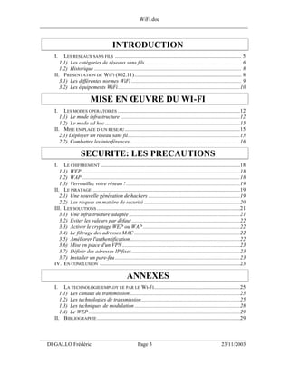 WiFi.doc
______________________________________________________________________________


                                           INTRODUCTION
     I.   LES RESEAUX SANS FILS ........................................................................................... 5
        1.1) Les catégories de réseaux sans fils...................................................................... 6
        1.2) Historique .......................................................................................................... 8
     II. PRESENTATION DE WIFI (802.11)............................................................................. 8
        3.1) Les différentes normes WiFi ............................................................................... 9
        3.2) Les équipements WiFi........................................................................................10

                             MISE EN ŒUVRE DU WI-FI
     I.   LES MODES OPERATOIRES ........................................................................................12
        1.1) Le mode infrastructure ......................................................................................12
        1.2) Le mode ad hoc .................................................................................................15
     II. MISE EN PLACE D 'UN RESEAU ...................................................................................15
        2.1) Déployer un réseau sans fil.................................................................................15
        2.2) Combattre les interférences ...............................................................................16

                      SECURITE: LES PRECAUTIONS
     I.   LE CHIFFREMENT ....................................................................................................18
        1.1) WEP ..................................................................................................................18
        1.2) WAP ..................................................................................................................18
        1.3) Verrouillez votre réseau ! ..................................................................................19
     II. LE PIRATAGE ..........................................................................................................19
        2.1) Une nouvelle génération de hackers ..................................................................19
        2.2) Les risques en matière de sécurité .....................................................................20
     III. LES SOLUTIONS .......................................................................................................21
        3.1) Une infrastructure adaptée ................................................................................21
        3.2) Eviter les valeurs par défaut ..............................................................................22
        3.3) Activer le cryptage WEP ou WAP ......................................................................22
        3.4) Le filtrage des adresses MAC ............................................................................22
        3.5) Améliorer l'authentification ...............................................................................22
        3.6) Mise en place d'un VPN.....................................................................................23
        3.7) Définir des adresses IP fixes ..............................................................................23
        3.7) Installer un pare-feu ..........................................................................................23
     IV. EN CONCLUSION .....................................................................................................23

                                                     ANNEXES
     I.   LA TECHNOLOGIE EMPLOY EE PAR LE WI-FI..............................................................25
        1.1) Les canaux de transmission ...............................................................................25
        1.2) Les technologies de transmission.......................................................................25
        1.3) Les techniques de modulation ............................................................................28
        1.4) Le WEP .............................................................................................................29
     II. BIBLIOGRAPHIE .......................................................................................................29


___________________________________________________________________
  DI GALLO Frédéric                                         Page 3                                                  23/11/2003
 