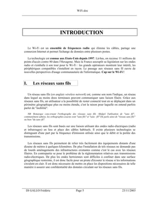 WiFi.doc
______________________________________________________________________________




                                     INTRODUCTION

   Le Wi-Fi est un ensemble de fréquences radio qui élimine les câbles, partage une
 connexion Internet et permet l'échange de données entre plusieurs postes.

    La technologie est connue aux Etats-Unis depuis 1997. Là-bas, on recense 11 millions de
 points d'accès contre 80 dans l'Hexagone. Mais la France assouplit sa législation sur les ondes
 radio et s'emballe à son tour pour le Wi-Fi : les grands opérateurs montrent leur intérêt, les
 périphériques compatibles s'installent en rayon. Le passage aux réseaux sans fil ouvre de
 nouvelles perspectives d'usage communautaire de l'informatique. Cap sur le Wi-Fi !


 I.       Les réseaux sans fils

    Un réseau sans fils (en anglais wireless network) est, comme son nom l'indique, un réseau
 dans lequel au moins deux terminaux peuvent communiquer sans liaison filaire. Grâce aux
 réseaux sans fils, un utilisateur a la possibilité de rester connecté tout en se déplaçant dans un
 périmètre géographique plus ou moins étendu, c'est la raison pour laquelle on entend parfois
 parler de "mobilité".
    NB: Remarque concernant l'orthographe des réseaux sans fils :Malgré l'utilisation de "sans fil",
 communément admise, les orthographes exactes sont "sans fils" et "sans -fil" On parle ainsi de "réseau sans fils"
 ou bien "du sans -fil".

    Les réseaux sans fils sont basés sur une liaison utilisant des ondes radio-électriques (radio
 et infrarouges) en lieu et place des câbles habituels. Il existe plusieurs technologies se
 distinguant d'une part par la fréquence d'émission utilisée ainsi que le débit et la portée des
 transmissions.

     Les réseaux sans fils permettent de relier très facilement des équipements distants d'une
 dizaine de mètres à quelques kilomètres. De plus l'installation de tels réseaux ne demande pas
 de lourds aménagements des infrastructures existantes comme c'est le cas avec les réseaux
 filaires. En contrepartie se pose le problème de la réglementation relatives aux transmissions
 radio-électriques. De plus les ondes hertziennes sont difficiles à confiner dans une surface
 géographique restreinte, il est donc facile pour un pirate d'écouter le réseau si les informations
 circulent en clair. Il est donc nécessaire de mettre en place les dispositions nécessaires de telle
 manière à assurer une confidentialité des données circulant sur les réseaux sans fils.




___________________________________________________________________
  DI GALLO Frédéric                                  Page 5                                         23/11/2003
 