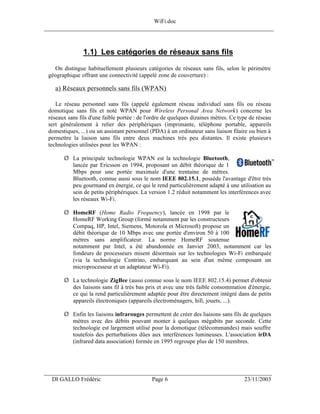 WiFi.doc
______________________________________________________________________________



                1.1) Les catégories de réseaux sans fils
    On distingue habituellement plusieurs catégories de réseaux sans fils, selon le périmètre
 géographique offrant une connectivité (appelé zone de couverture) :

    a) Réseaux personnels sans fils (WPAN)

    Le réseau personnel sans fils (appelé également réseau individuel sans fils ou réseau
 domotique sans fils et noté WPAN pour Wireless Personal Area Network) concerne les
 réseaux sans fils d'une faible portée : de l'ordre de quelques dizaines mètres. Ce type de réseau
 sert généralement à relier des périphériques (imprimante, téléphone portable, appareils
 domestiques, ...) ou un assistant personnel (PDA) à un ordinateur sans liaison filaire ou bien à
 permettre la liaison sans fils entre deux machines très peu distantes. Il existe plusieurs
 technologies utilisées pour les WPAN :

       Ø La principale technologie WPAN est la technologie Bluetooth,
         lancée par Ericsson en 1994, proposant un débit théorique de 1
         Mbps pour une portée maximale d'une trentaine de mètres.
         Bluetooth, connue aussi sous le nom IEEE 802.15.1, possède l'avantage d'être très
         peu gourmand en énergie, ce qui le rend particulièrement adapté à une utilisation au
         sein de petits périphériques. La version 1.2 réduit notamment les interférences avec
         les réseaux Wi-Fi.

       Ø HomeRF (Home Radio Frequency), lancée en 1998 par le
         HomeRF Working Group (formé notamment par les constructeurs
         Compaq, HP, Intel, Siemens, Motorola et Microsoft) propose un
         débit théorique de 10 Mbps avec une portée d'environ 50 à 100
         mètres sans amplificateur. La norme HomeRF soutenue
         notamment par Intel, a été abandonnée en Janvier 2003, notamment car les
         fondeurs de processeurs misent désormais sur les technologies Wi-Fi embarquée
         (via la technologie Centrino, embarquant au sein d'un même composant un
         microprocesseur et un adaptateur Wi-Fi).

       Ø La technologie ZigBee (aussi connue sous le nom IEEE 802.15.4) permet d'obtenir
         des liaisons sans fil à très bas prix et avec une très faible consommation d'énergie,
         ce qui la rend particulièrement adaptée pour être directement intégré dans de petits
         appareils électroniques (appareils électroménagers, hifi, jouets, ...).

       Ø Enfin les liaisons infrarouges permettent de créer des liaisons sans fils de quelques
         mètres avec des débits pouvant monter à quelques mégabits par seconde. Cette
         technologie est largement utilisé pour la domotique (télécommandes) mais souffre
         toutefois des perturbations dûes aux interférences lumineuses. L'association irDA
         (infrared data association) formée en 1995 regroupe plus de 150 membres.




___________________________________________________________________
  DI GALLO Frédéric                           Page 6                                  23/11/2003
 