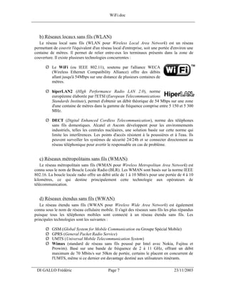 WiFi.doc
______________________________________________________________________________



    b) Réseaux locaux sans fils (WLAN)
    Le réseau local sans fils (WLAN pour Wireless Local Area Network) est un réseau
 permettant de couvrir l'équivalent d'un réseau local d'entreprise, soit une portée d'environ une
 centaine de mètres. Il permet de relier entre-eux les terminaux présents dans la zone de
 couverture. Il existe plusieurs technologies concurrentes :

       Ø Le WiFi (ou IEEE 802.11), soutenu par l'alliance WECA
         (Wireless Ethernet Compatibility Alliance) offre des débits
         allant jusqu'à 54Mbps sur une distance de plusieurs centaines de
         mètres.

       Ø hiperLAN2 (HIgh Performance Radio LAN 2.0), norme
         européenne élaborée par l'ETSI (European Telecommunications
         Standards Institute), permet d'obtenir un débit théorique de 54 Mbps sur une zone
         d'une centaine de mètres dans la gamme de fréquence comprise entre 5 150 et 5 300
         MHz.

       Ø DECT (Digital Enhanced Cordless Telecommunication), norme des téléphones
         sans fils domestiques. Alcatel et Ascom développent pour les environnements
         industriels, telles les centrales nucléaires, une solution basée sur cette norme qui
         limite les interférences. Les points d'accès résistent à la poussières et à l'eau. Ils
         peuvent surveiller les systèmes de sécurité 24/24h et se connecter directement au
         réseau téléphonique pour avertir le responsable en cas de problème.


    c) Réseaux métropolitains sans fils (WMAN)
    Le réseau métropolitain sans fils (WMAN pour Wireless Metropolitan Area Network) est
 connu sous le nom de Boucle Locale Radio (BLR). Les WMAN sont basés sur la norme IEEE
 802.16. La boucle locale radio offre un débit utile de 1 à 10 Mbit/s pour une portée de 4 à 10
 kilomètres, ce qui destine principalement cette technologie aux opérateurs de
 télécommunication.


    d) Réseaux étendus sans fils (WWAN)
    Le réseau étendu sans fils (WWAN pour Wireless Wide Area Network) est également
 connu sous le nom de réseau cellulaire mobile. Il s'agit des réseaux sans fils les plus répandus
 puisque tous les téléphones mobiles sont connecté à un réseau étendu sans fils. Les
 principales technologies sont les suivantes :

       Ø   GSM (Global System for Mobile Communication ou Groupe Spécial Mobile)
       Ø   GPRS (General Packet Radio Service)
       Ø   UMTS (Universal Mobile Telecommunication System)
       Ø   Wimax (standard de réseau sans fils poussé par Intel avec Nokia, Fujitsu et
           Prowim). Basé sur une bande de fréquence de 2 à 11 GHz, offrant un débit
           maximum de 70 Mbits/s sur 50km de portée, certains le placent en concurrent de
           l'UMTS, même si ce dernier est davantage destiné aux utilisateurs itinérants.
___________________________________________________________________
  DI GALLO Frédéric                          Page 7                                  23/11/2003
 
