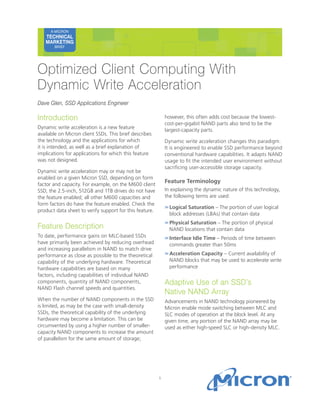 1
A MICRON TECHNICAL
MARKETING BRIEF
Introduction
Dynamic write acceleration is a new feature
available on Micron client SSDs. This brief describes
the technology and the applications for which
it is intended, as well as a brief explanation of
implications for applications for which this feature
was not designed.
Dynamic write acceleration may or may not be
enabled on a given Micron SSD, depending on form
factor and capacity. For example, on the M600 client
SSD, the 2.5-inch, 512GB and 1TB drives do not have
the feature enabled; all other M600 capacities and
form factors do have the feature enabled. Check the
product data sheet to verify support for this feature.
Feature Description
To date, performance gains on MLC-based SSDs
have primarily been achieved by reducing overhead
and increasing parallelism in NAND to match drive
performance as close as possible to the theoretical
capability of the underlying hardware. Theoretical
hardware capabilities are based on many
factors, including capabilities of individual NAND
components, quantity of NAND components,
NAND Flash channel speeds and quantities.
When the number of NAND components in the SSD
is limited, as may be the case with small-density
SSDs, the theoretical capability of the underlying
hardware may become a limitation. This can be
circumvented by using a higher number of smaller-
capacity NAND components to increase the amount
of parallelism for the same amount of storage;
however, this often adds cost because the lowest-
cost-per-gigabit NAND parts also tend to be the
largest-capacity parts.
Dynamic write acceleration changes this paradigm.
It is engineered to enable SSD performance beyond
conventional hardware capabilities. It adapts NAND
usage to fit the intended user environment without
sacrificing user-accessible storage capacity.
Feature Terminology
In explaining the dynamic nature of this technology,
the following terms are used:
>>	Logical Saturation – The portion of user logical
block addresses (LBAs) that contain data
>>	Physical Saturation – The portion of physical
NAND locations that contain data
>>	Interface Idle Time – Periods of time between
commands greater than 50ms
>>	Acceleration Capacity – Current availability of
NAND blocks that may be used to accelerate write
performance
Adaptive Use of an SSD’s
Native NAND Array
Advancements in NAND technology pioneered by
Micron enable mode switching between MLC and
SLC modes of operation at the block level. At any
given time, any portion of the NAND array may be
used as either high-speed SLC or high-density MLC.
A MICRON
TECHNICAL
MARKETING
BRIEF
Optimized Client Computing With
Dynamic Write Acceleration
Dave Glen, SSD Applications Engineer
 