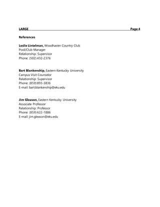LARGE Page 4
References
Leslie Lintelman, Woodhaven Country Club
Pool/Club Manager
Relationship: Supervisor
Phone: (502) 432-2376
Bart Blankenship, Eastern Kentucky University
Campus Visit Counselor
Relationship: Supervisor
Phone: (859) 893-3836
E-mail: bart.blankenship@eku.edu
Jim Gleason, Eastern Kentucky University
Associate Professor
Relationship: Professor
Phone: (859) 622-1886
E-mail: jim.gleason@eku.edu
 