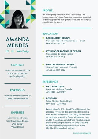 EDUCATION
BACHELOR OF DESIGN
University Federal of Pernambuco - Brazil
FEB 2010 - DEC 2014
EXCHANGE PROGRAM OF DESIGN
Universidad de Cádiz - Spain
SEP 2012 - SEP 2013
AMANDA
MENDES
UX | UI | Web Design
CONTACT
amda.mendes@gmail.com
skype: amda.mendes
+55 81 984941677
PORTFOLIO
www.amandamendes.com.br
be.net/amandamendes
EXPERTISE
User interface Design
User Experience Design
Web Design
Visual Design
PROFILE
I’m a designer passionate about to do things that
impact in people's lives. Focusing on creating beautiful
and useful products that generate real and meaningful
experiences for users.
ENGLISH SUMMER COURSE
Simon Fraser University - Canadá
JUL 2014 - OCT 2014
EXPERIENCE
DESIGNER
Safari Studio - Recife, Brazil
MAY 2015 - JUN 2016
Responsible for UX, UI and Visual Design of the
projects. My role as designer includes running
user research and tests, producing deliverables
as personas, scenarios, ﬂows, wireframes, Lo-ﬁ
and Hi-ﬁ prototypes and others. I’m also respon-
sible for creating interfaces for web sites and
mobile apps, designing interactions, visual
identity, UI kits and animations.
UX/UI DESIGNER
OmNovos - Ottawa, Canada
JUN 2016 - Currently
TO BE CONTINUED
 