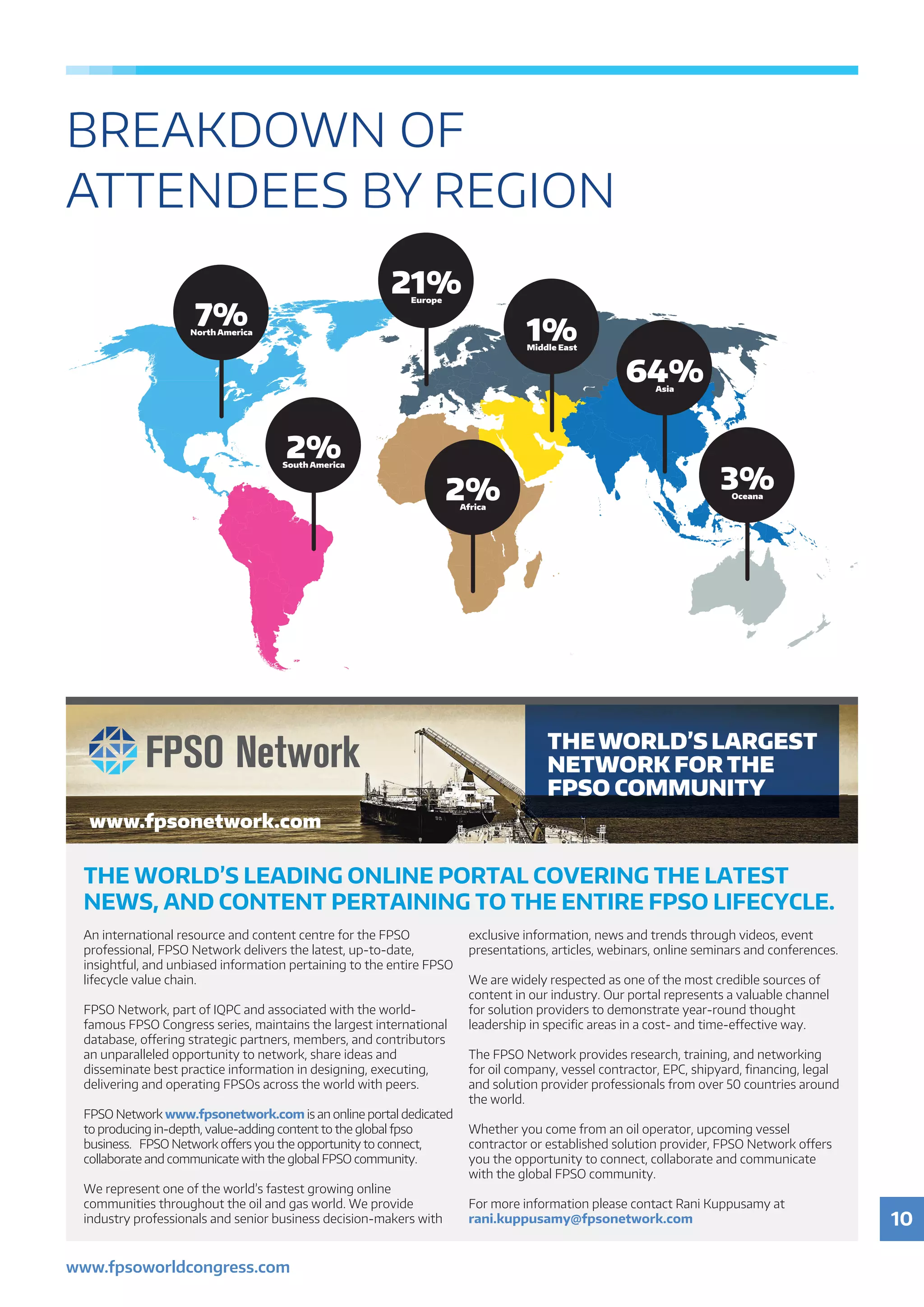 10
www.fpsoworldcongress.com
1%Middle East
64%Asia
3%Oceana
2%South America
2%Africa
7%North America
21%Europe
BREAKDOWN OF
ATTENDEES BY REGION
THE WORLD’S LEADING ONLINE PORTAL COVERING THE LATEST
NEWS, AND CONTENT PERTAINING TO THE ENTIRE FPSO LIFECYCLE.
An international resource and content centre for the FPSO
professional, FPSO Network delivers the latest, up-to-date,
insightful, and unbiased information pertaining to the entire FPSO
lifecycle value chain.
FPSO Network, part of IQPC and associated with the world-
famous FPSO Congress series, maintains the largest international
database, offering strategic partners, members, and contributors
an unparalleled opportunity to network, share ideas and
disseminate best practice information in designing, executing,
delivering and operating FPSOs across the world with peers.
FPSO Network www.fpsonetwork.com is an online portal dedicated
to producing in-depth, value-adding content to the global fpso
business. FPSO Network offers you the opportunity to connect,
collaborate and communicate with the global FPSO community.
We represent one of the world’s fastest growing online
communities throughout the oil and gas world. We provide
industry professionals and senior business decision-makers with
exclusive information, news and trends through videos, event
presentations, articles, webinars, online seminars and conferences.
We are widely respected as one of the most credible sources of
content in our industry. Our portal represents a valuable channel
for solution providers to demonstrate year-round thought
leadership in specific areas in a cost- and time-effective way.
The FPSO Network provides research, training, and networking
for oil company, vessel contractor, EPC, shipyard, financing, legal
and solution provider professionals from over 50 countries around
the world.
Whether you come from an oil operator, upcoming vessel
contractor or established solution provider, FPSO Network offers
you the opportunity to connect, collaborate and communicate
with the global FPSO community.
For more information please contact Rani Kuppusamy at
rani.kuppusamy@fpsonetwork.com
www.fpsonetwork.com
THEWORLD’S LARGEST
NETWORK FOR THE
FPSO COMMUNITY
 