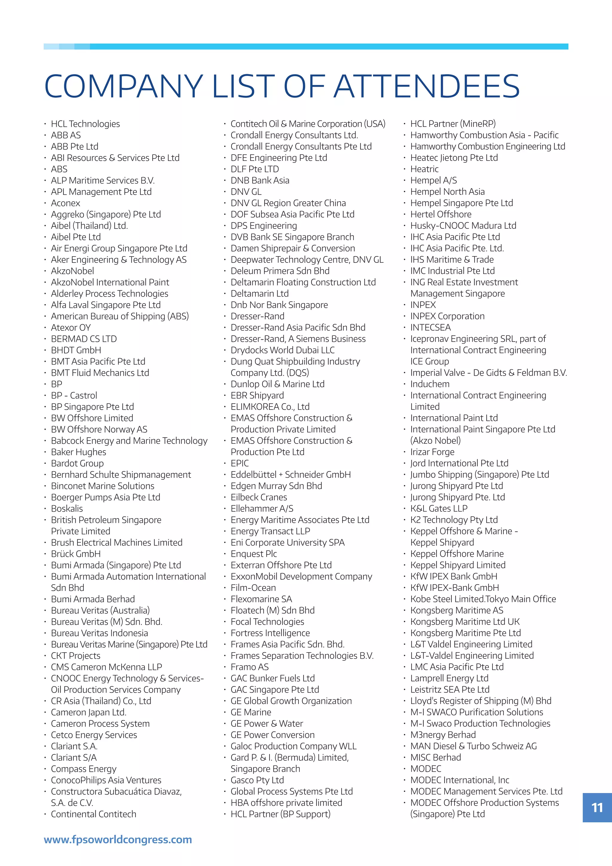 11
www.fpsoworldcongress.com
COMPANY LIST OF ATTENDEES
•	HCL Technologies
•	 ABB AS
•	 ABB Pte Ltd
•	 ABI Resources  Services Pte Ltd
•	ABS
•	 ALP Maritime Services B.V.
•	 APL Management Pte Ltd
•	Aconex
•	 Aggreko (Singapore) Pte Ltd
•	 Aibel (Thailand) Ltd.
•	 Aibel Pte Ltd
•	 Air Energi Group Singapore Pte Ltd
•	 Aker Engineering  Technology AS
•	AkzoNobel
•	 AkzoNobel International Paint
•	 Alderley Process Technologies
•	 Alfa Laval Singapore Pte Ltd
•	 American Bureau of Shipping (ABS)
•	 Atexor OY
•	 BERMAD CS LTD
•	 BHDT GmbH
•	 BMT Asia Pacific Pte Ltd
•	 BMT Fluid Mechanics Ltd
•	BP
•	 BP - Castrol
•	 BP Singapore Pte Ltd
•	 BW Offshore Limited
•	 BW Offshore Norway AS
•	 Babcock Energy and Marine Technology
•	 Baker Hughes
•	 Bardot Group
•	 Bernhard Schulte Shipmanagement
•	 Binconet Marine Solutions
•	 Boerger Pumps Asia Pte Ltd
•	Boskalis
•	 British Petroleum Singapore
	 Private Limited
•	 Brush Electrical Machines Limited
•	 Brück GmbH
•	 Bumi Armada (Singapore) Pte Ltd
•	 Bumi Armada Automation International
	 Sdn Bhd
•	 Bumi Armada Berhad
•	 Bureau Veritas (Australia)
•	 Bureau Veritas (M) Sdn. Bhd.
•	 Bureau Veritas Indonesia
•	 Bureau Veritas Marine (Singapore) Pte Ltd
•	 CKT Projects
•	 CMS Cameron McKenna LLP
•	 CNOOC Energy Technology  Services-
	 Oil Production Services Company
•	 CR Asia (Thailand) Co., Ltd
•	 Cameron Japan Ltd.
•	 Cameron Process System
•	 Cetco Energy Services
•	 Clariant S.A.
•	 Clariant S/A
•	 Compass Energy
•	 ConocoPhilips Asia Ventures
•	 Constructora Subacuática Diavaz,
	 S.A. de C.V.
•	 Continental Contitech
•	 Contitech Oil  Marine Corporation (USA)
•	 Crondall Energy Consultants Ltd.
•	 Crondall Energy Consultants Pte Ltd
•	 DFE Engineering Pte Ltd
•	 DLF Pte LTD
•	 DNB Bank Asia
•	 DNV GL
•	 DNV GL Region Greater China
•	 DOF Subsea Asia Pacific Pte Ltd
•	 DPS Engineering
•	 DVB Bank SE Singapore Branch
•	 Damen Shiprepair  Conversion
•	 Deepwater Technology Centre, DNV GL
•	 Deleum Primera Sdn Bhd
•	 Deltamarin Floating Construction Ltd
•	 Deltamarin Ltd
•	 Dnb Nor Bank Singapore
•	Dresser-Rand
•	 Dresser-Rand Asia Pacific Sdn Bhd
•	 Dresser-Rand, A Siemens Business
•	 Drydocks World Dubai LLC
•	 Dung Quat Shipbuilding Industry
	 Company Ltd. (DQS)
•	 Dunlop Oil  Marine Ltd
•	 EBR Shipyard
•	 ELIMKOREA Co., Ltd
•	 EMAS Offshore Construction 
	 Production Private Limited
•	 EMAS Offshore Construction 
	 Production Pte Ltd
•	EPIC
•	 Eddelbüttel + Schneider GmbH
•	 Edgen Murray Sdn Bhd
•	 Eilbeck Cranes
•	 Ellehammer A/S
•	 Energy Maritime Associates Pte Ltd
•	 Energy Transact LLP
•	 Eni Corporate University SPA
•	 Enquest Plc
•	 Exterran Offshore Pte Ltd
•	 ExxonMobil Development Company
•	Film-Ocean
•	 Flexomarine SA
•	 Floatech (M) Sdn Bhd
•	 Focal Technologies
•	 Fortress Intelligence
•	 Frames Asia Pacific Sdn. Bhd.
•	 Frames Separation Technologies B.V.
•	 Framo AS
•	 GAC Bunker Fuels Ltd
•	 GAC Singapore Pte Ltd
•	 GE Global Growth Organization
•	 GE Marine
•	 GE Power  Water
•	 GE Power Conversion
•	 Galoc Production Company WLL
•	 Gard P.  I. (Bermuda) Limited,
	 Singapore Branch
•	 Gasco Pty Ltd
•	 Global Process Systems Pte Ltd
•	 HBA offshore private limited
•	 HCL Partner (BP Support)
•	 HCL Partner (MineRP)
•	 Hamworthy Combustion Asia - Pacific
•	 Hamworthy Combustion Engineering Ltd
•	 Heatec Jietong Pte Ltd
•	Heatric
•	 Hempel A/S
•	 Hempel North Asia
•	 Hempel Singapore Pte Ltd
•	 Hertel Offshore
•	 Husky-CNOOC Madura Ltd
•	 IHC Asia Pacific Pte Ltd
•	 IHC Asia Pacific Pte. Ltd.
•	 IHS Maritime  Trade
•	 IMC Industrial Pte Ltd
•	 ING Real Estate Investment
	 Management Singapore
•	INPEX
•	 INPEX Corporation
•	INTECSEA
•	 Icepronav Engineering SRL, part of
	 International Contract Engineering
	 ICE Group
•	 Imperial Valve - De Gidts  Feldman B.V.
•	Induchem
•	 International Contract Engineering
	Limited
•	 International Paint Ltd
•	 International Paint Singapore Pte Ltd
	 (Akzo Nobel)
•	 Irizar Forge
•	 Jord International Pte Ltd
•	 Jumbo Shipping (Singapore) Pte Ltd
•	 Jurong Shipyard Pte Ltd
•	 Jurong Shipyard Pte. Ltd
•	 KL Gates LLP
•	 K2 Technology Pty Ltd
•	 Keppel Offshore  Marine -
	 Keppel Shipyard
•	 Keppel Offshore Marine
•	 Keppel Shipyard Limited
•	 KfW IPEX Bank GmbH
•	 KfW IPEX-Bank GmbH
•	 Kobe Steel Limited.Tokyo Main Office
•	 Kongsberg Maritime AS
•	 Kongsberg Maritime Ltd UK
•	 Kongsberg Maritime Pte Ltd
•	 LT Valdel Engineering Limited
•	 LT-Valdel Engineering Limited
•	 LMC Asia Pacific Pte Ltd
•	 Lamprell Energy Ltd
•	 Leistritz SEA Pte Ltd
•	 Lloyd's Register of Shipping (M) Bhd
•	 M-I SWACO Purification Solutions
•	 M-I Swaco Production Technologies
•	 M3nergy Berhad
•	 MAN Diesel  Turbo Schweiz AG
•	 MISC Berhad
•	MODEC
•	 MODEC International, Inc
•	 MODEC Management Services Pte. Ltd
•	 MODEC Offshore Production Systems
	 (Singapore) Pte Ltd
 