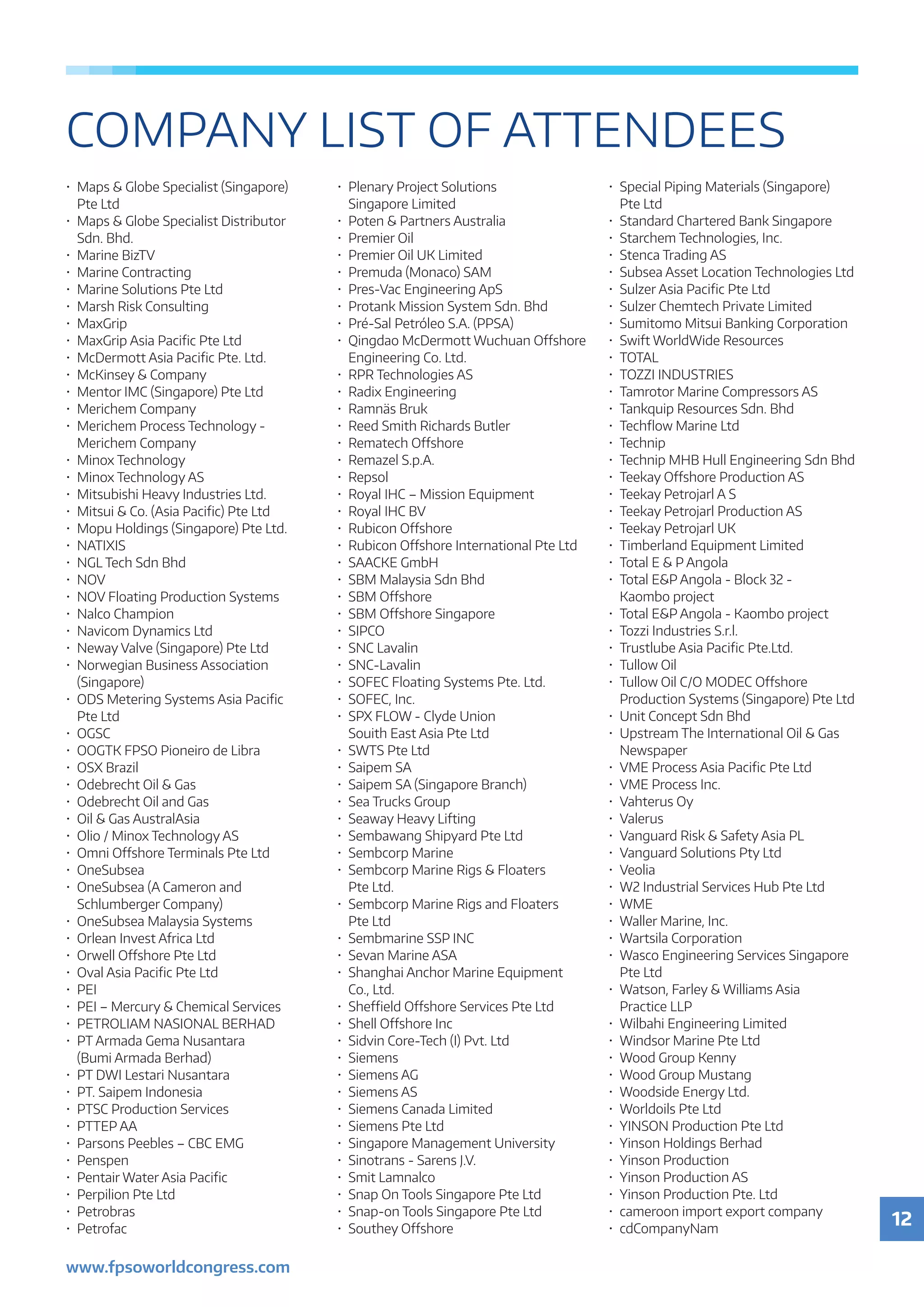 12
www.fpsoworldcongress.com
COMPANY LIST OF ATTENDEES
•	 Maps  Globe Specialist (Singapore)
	 Pte Ltd
•	 Maps  Globe Specialist Distributor
	 Sdn. Bhd.
•	 Marine BizTV
•	 Marine Contracting
•	 Marine Solutions Pte Ltd
•	 Marsh Risk Consulting
•	MaxGrip
•	 MaxGrip Asia Pacific Pte Ltd
•	 McDermott Asia Pacific Pte. Ltd.
•	 McKinsey  Company
•	 Mentor IMC (Singapore) Pte Ltd
•	 Merichem Company
•	 Merichem Process Technology -
	 Merichem Company
•	 Minox Technology
•	 Minox Technology AS
•	 Mitsubishi Heavy Industries Ltd.
•	 Mitsui  Co. (Asia Pacific) Pte Ltd
•	 Mopu Holdings (Singapore) Pte Ltd.
•	NATIXIS
•	 NGL Tech Sdn Bhd
•	NOV
•	 NOV Floating Production Systems
•	 Nalco Champion
•	 Navicom Dynamics Ltd
•	 Neway Valve (Singapore) Pte Ltd
•	 Norwegian Business Association
	(Singapore)
•	 ODS Metering Systems Asia Pacific
	 Pte Ltd
•	OGSC
•	 OOGTK FPSO Pioneiro de Libra
•	 OSX Brazil
•	 Odebrecht Oil  Gas
•	 Odebrecht Oil and Gas
•	 Oil  Gas AustralAsia
•	 Olio / Minox Technology AS
•	 Omni Offshore Terminals Pte Ltd
•	OneSubsea
•	 OneSubsea (A Cameron and
	 Schlumberger Company)
•	 OneSubsea Malaysia Systems
•	 Orlean Invest Africa Ltd
•	 Orwell Offshore Pte Ltd
•	 Oval Asia Pacific Pte Ltd
•	PEI
•	 PEI – Mercury  Chemical Services
•	 PETROLIAM NASIONAL BERHAD
•	 PT Armada Gema Nusantara
	 (Bumi Armada Berhad)
•	 PT DWI Lestari Nusantara
•	 PT. Saipem Indonesia
•	 PTSC Production Services
•	 PTTEP AA
•	 Parsons Peebles – CBC EMG
•	Penspen
•	 Pentair Water Asia Pacific
•	 Perpilion Pte Ltd
•	Petrobras
•	Petrofac
•	 Plenary Project Solutions
	 Singapore Limited
•	 Poten  Partners Australia
•	 Premier Oil
•	 Premier Oil UK Limited
•	 Premuda (Monaco) SAM
•	 Pres-Vac Engineering ApS
•	 Protank Mission System Sdn. Bhd
•	 Pré-Sal Petróleo S.A. (PPSA)
•	 Qingdao McDermott Wuchuan Offshore
	 Engineering Co. Ltd.
•	 RPR Technologies AS
•	 Radix Engineering
•	 Ramnäs Bruk
•	 Reed Smith Richards Butler
•	 Rematech Offshore
•	 Remazel S.p.A.
•	Repsol
•	 Royal IHC – Mission Equipment
•	 Royal IHC BV
•	 Rubicon Offshore
•	 Rubicon Offshore International Pte Ltd
•	 SAACKE GmbH
•	 SBM Malaysia Sdn Bhd
•	 SBM Offshore
•	 SBM Offshore Singapore
•	SIPCO
•	 SNC Lavalin
•	SNC-Lavalin
•	 SOFEC Floating Systems Pte. Ltd.
•	 SOFEC, Inc.
•	 SPX FLOW - Clyde Union
	 Souith East Asia Pte Ltd
•	 SWTS Pte Ltd
•	 Saipem SA
•	 Saipem SA (Singapore Branch)
•	 Sea Trucks Group
•	 Seaway Heavy Lifting
•	 Sembawang Shipyard Pte Ltd
•	 Sembcorp Marine
•	 Sembcorp Marine Rigs  Floaters
	 Pte Ltd.
•	 Sembcorp Marine Rigs and Floaters
	 Pte Ltd
•	 Sembmarine SSP INC
•	 Sevan Marine ASA
•	 Shanghai Anchor Marine Equipment
	 Co., Ltd.
•	 Sheffield Offshore Services Pte Ltd
•	 Shell Offshore Inc
•	 Sidvin Core-Tech (I) Pvt. Ltd
•	Siemens
•	 Siemens AG
•	 Siemens AS
•	 Siemens Canada Limited
•	 Siemens Pte Ltd
•	 Singapore Management University
•	 Sinotrans - Sarens J.V.
•	 Smit Lamnalco
•	 Snap On Tools Singapore Pte Ltd
•	 Snap-on Tools Singapore Pte Ltd
•	 Southey Offshore
•	 Special Piping Materials (Singapore)
	 Pte Ltd
•	 Standard Chartered Bank Singapore
•	 Starchem Technologies, Inc.
•	 Stenca Trading AS
•	 Subsea Asset Location Technologies Ltd
•	 Sulzer Asia Pacific Pte Ltd
•	 Sulzer Chemtech Private Limited
•	 Sumitomo Mitsui Banking Corporation
•	 Swift WorldWide Resources
•	TOTAL
•	 TOZZI INDUSTRIES
•	 Tamrotor Marine Compressors AS
•	 Tankquip Resources Sdn. Bhd
•	 Techflow Marine Ltd
•	Technip
•	 Technip MHB Hull Engineering Sdn Bhd
•	 Teekay Offshore Production AS
•	 Teekay Petrojarl A S
•	 Teekay Petrojarl Production AS
•	 Teekay Petrojarl UK
•	 Timberland Equipment Limited
•	 Total E  P Angola
•	 Total EP Angola - Block 32 -
	 Kaombo project
•	 Total EP Angola - Kaombo project
•	 Tozzi Industries S.r.l.
•	 Trustlube Asia Pacific Pte.Ltd.
•	 Tullow Oil
•	 Tullow Oil C/O MODEC Offshore
	 Production Systems (Singapore) Pte Ltd
•	 Unit Concept Sdn Bhd
•	 Upstream The International Oil  Gas
	Newspaper
•	 VME Process Asia Pacific Pte Ltd
•	 VME Process Inc.
•	 Vahterus Oy
•	Valerus
•	 Vanguard Risk  Safety Asia PL
•	 Vanguard Solutions Pty Ltd
•	Veolia
•	 W2 Industrial Services Hub Pte Ltd
•	WME
•	 Waller Marine, Inc.
•	 Wartsila Corporation
•	 Wasco Engineering Services Singapore
	 Pte Ltd
•	 Watson, Farley  Williams Asia
	 Practice LLP
•	 Wilbahi Engineering Limited
•	 Windsor Marine Pte Ltd
•	 Wood Group Kenny
•	 Wood Group Mustang
•	 Woodside Energy Ltd.
•	 Worldoils Pte Ltd
•	 YINSON Production Pte Ltd
•	 Yinson Holdings Berhad
•	 Yinson Production
•	 Yinson Production AS
•	 Yinson Production Pte. Ltd
•	 cameroon import export company
•	cdCompanyNam
 