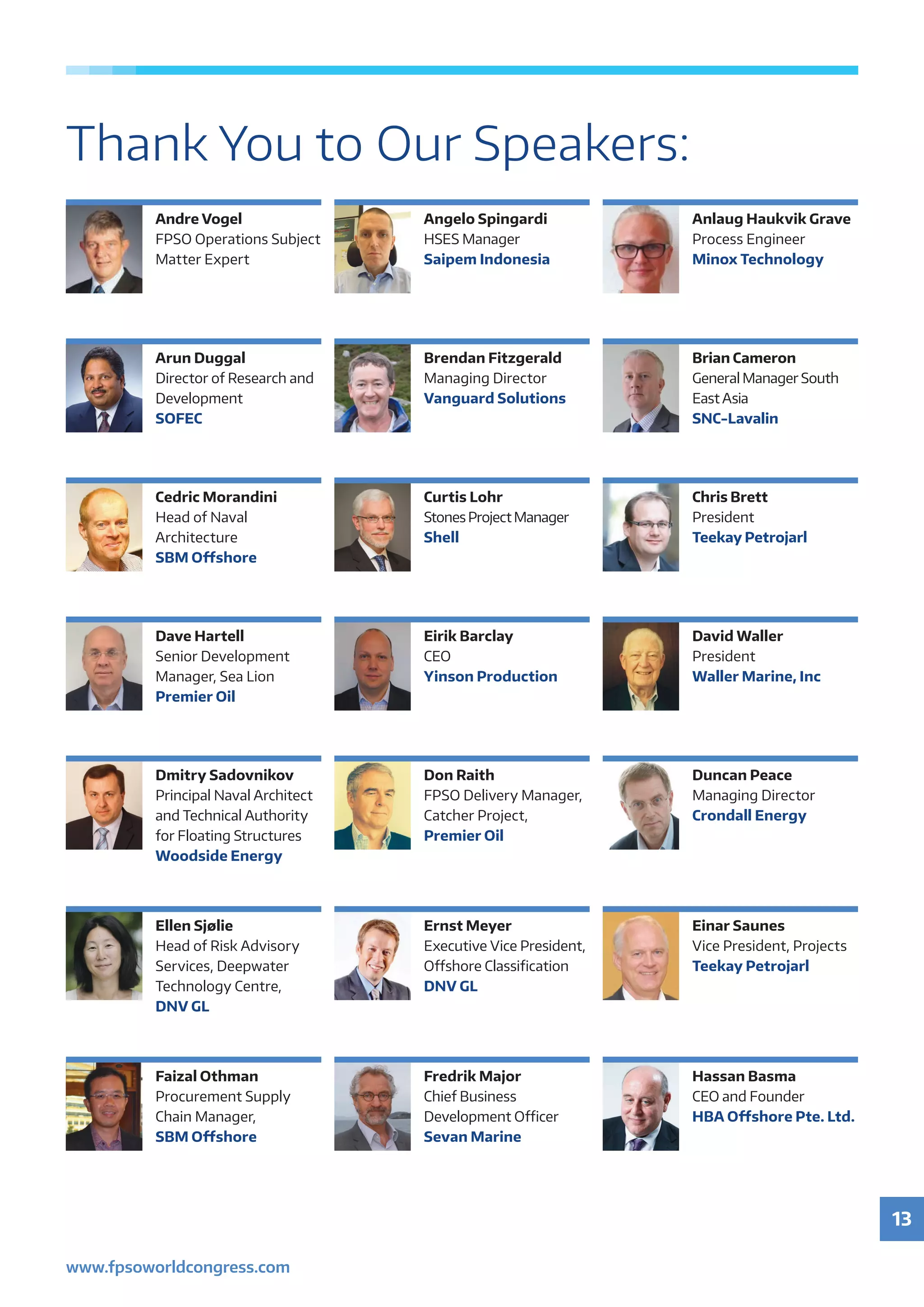 13
www.fpsoworldcongress.com
Thank You to Our Speakers:
Andre Vogel
FPSO Operations Subject
Matter Expert
Angelo Spingardi
HSES	Manager
Saipem Indonesia
Anlaug Haukvik Grave
Process Engineer
Minox Technology
Dave Hartell
Senior	Development	
Manager,	Sea	Lion
Premier Oil
Eirik Barclay
CEO
Yinson Production
David Waller
President
Waller Marine, Inc
Arun Duggal
Director	of	Research	and	
Development
SOFEC
Brendan Fitzgerald
Managing Director
Vanguard Solutions
Brian Cameron
General	Manager	South	
East Asia
SNC-Lavalin
Dmitry Sadovnikov
Principal	Naval	Architect	
and	Technical	Authority	
for	Floating	Structures
Woodside Energy
Don Raith
FPSO	Delivery	Manager,	
Catcher	Project,
Premier Oil
Duncan Peace
Managing Director
Crondall Energy
Cedric Morandini
Head	of	Naval	
Architecture
SBM Oﬀshore
Curtis Lohr
Stones Project Manager
Shell
Chris Brett
President
Teekay Petrojarl
Ellen Sjølie
Head	of	Risk	Advisory	
Services,	Deepwater	
Technology	Centre,	
DNV GL
Ernst Meyer
Executive	Vice	President,	
Off	 shore	Classifi	cation
DNV GL
Einar Saunes
Vice	President,	Projects
Teekay Petrojarl
Faizal Othman
Procurement	Supply	
Chain	Manager,	
SBM Oﬀshore
Fredrik Major
Chief Business
Development	Oﬃ		cer
Sevan Marine
Hassan Basma
CEO and Founder
HBA Oﬀshore Pte. Ltd.
 