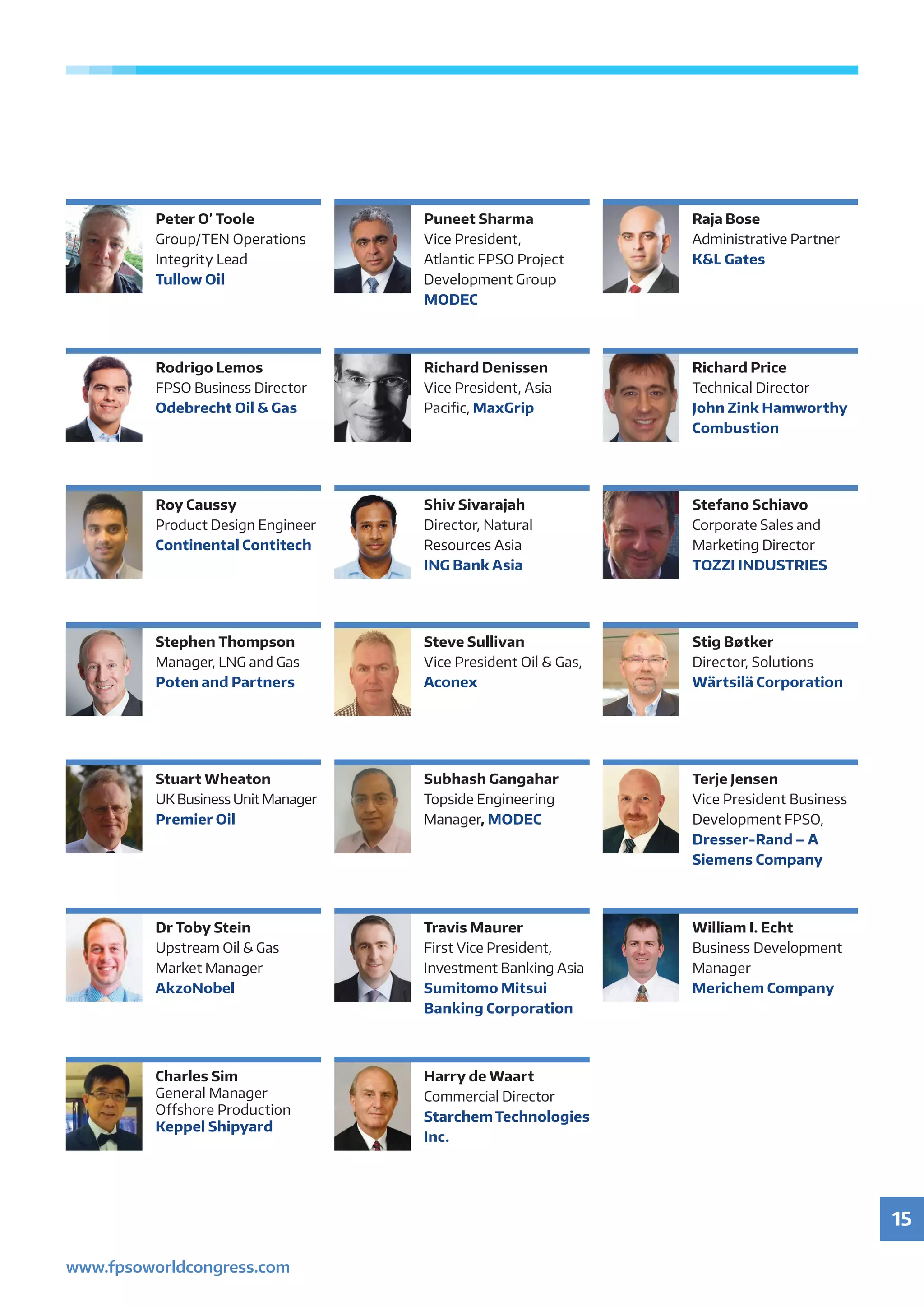 15
www.fpsoworldcongress.com
Peter O’ Toole
Group/TEN Operations
Integrity Lead
Tullow Oil
Puneet Sharma
Vice President,
Atlantic FPSO Project
Development Group
MODEC
Raja Bose
Administrative Partner
KL Gates
Stephen Thompson
Manager, LNG and Gas
Poten and Partners
Steve Sullivan
Vice President Oil  Gas,
Aconex
Stig Bøtker
Director, Solutions
Wärtsilä Corporation
Rodrigo Lemos
FPSO Business Director
Odebrecht Oil  Gas
Richard Denissen
Vice President, Asia
Pacific, MaxGrip
Richard Price
Technical Director
John Zink Hamworthy
Combustion
Stefano Schiavo
Corporate Sales and
Marketing Director
TOZZI INDUSTRIES
Roy Caussy
Product Design Engineer
Continental Contitech
Shiv Sivarajah
Director, Natural
Resources Asia
ING Bank Asia
Stuart Wheaton
UK Business Unit Manager
Premier Oil
Subhash Gangahar
Topside Engineering
Manager, MODEC
Terje Jensen
Vice President Business
Development FPSO,
Dresser-Rand – A
Siemens Company
Dr Toby Stein
Upstream Oil  Gas
Market Manager
AkzoNobel
Travis Maurer
First Vice President,
Investment Banking Asia
Sumitomo Mitsui
Banking Corporation
William I. Echt
Business Development
Manager
Merichem Company
Charles Sim
General Manager
Offshore Production
Keppel Shipyard
Harry de Waart
Commercial Director
Starchem Technologies
Inc.
 