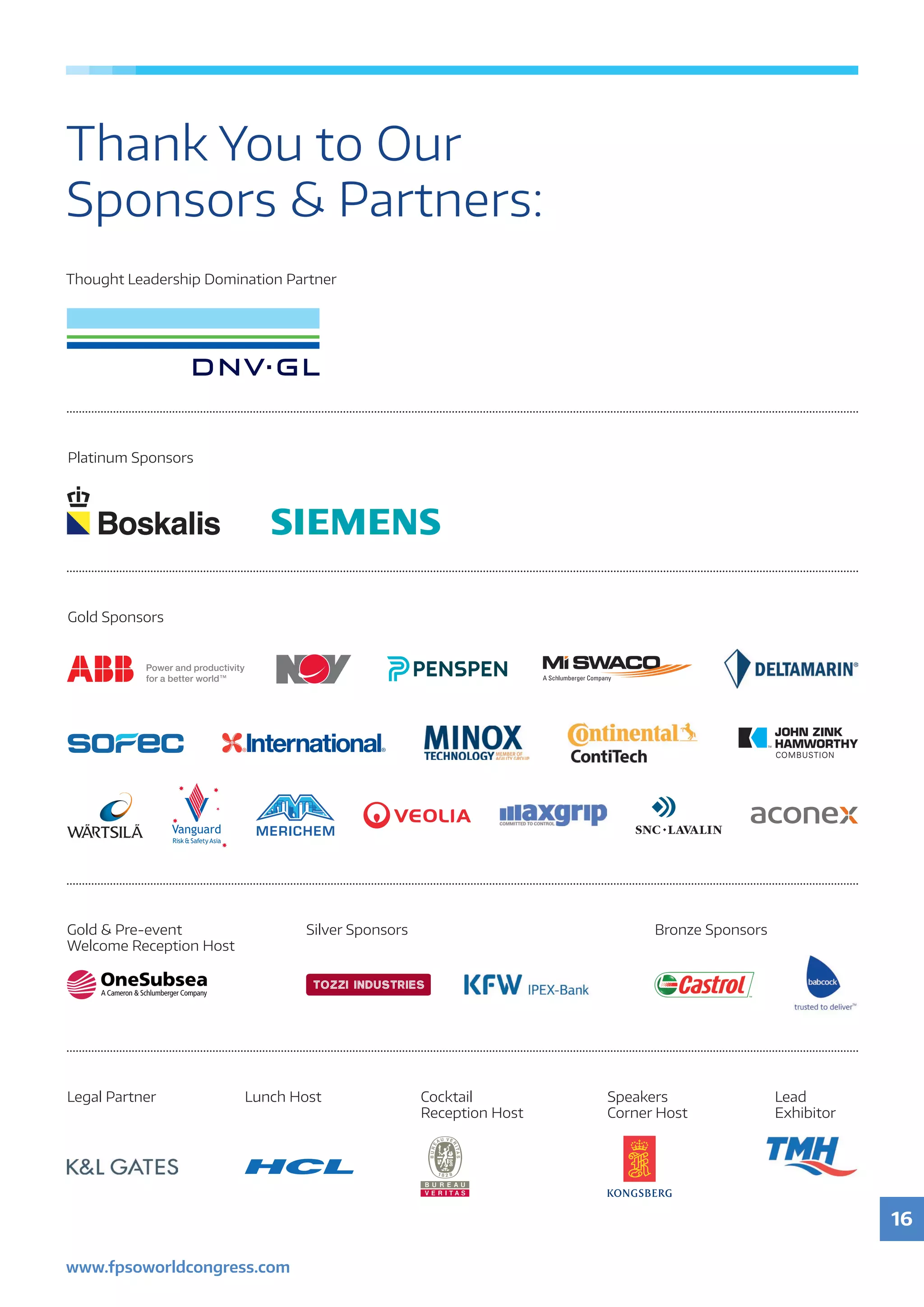 16
www.fpsoworldcongress.com
Thank You to Our
Sponsors  Partners:
Platinum Sponsors
Legal Partner Cocktail
Reception Host
Speakers
Corner Host
Lunch Host
Thought Leadership Domination Partner
Gold Sponsors
Gold  Pre-event
Welcome Reception Host
Silver Sponsors Bronze Sponsors
Lead
Exhibitor
 