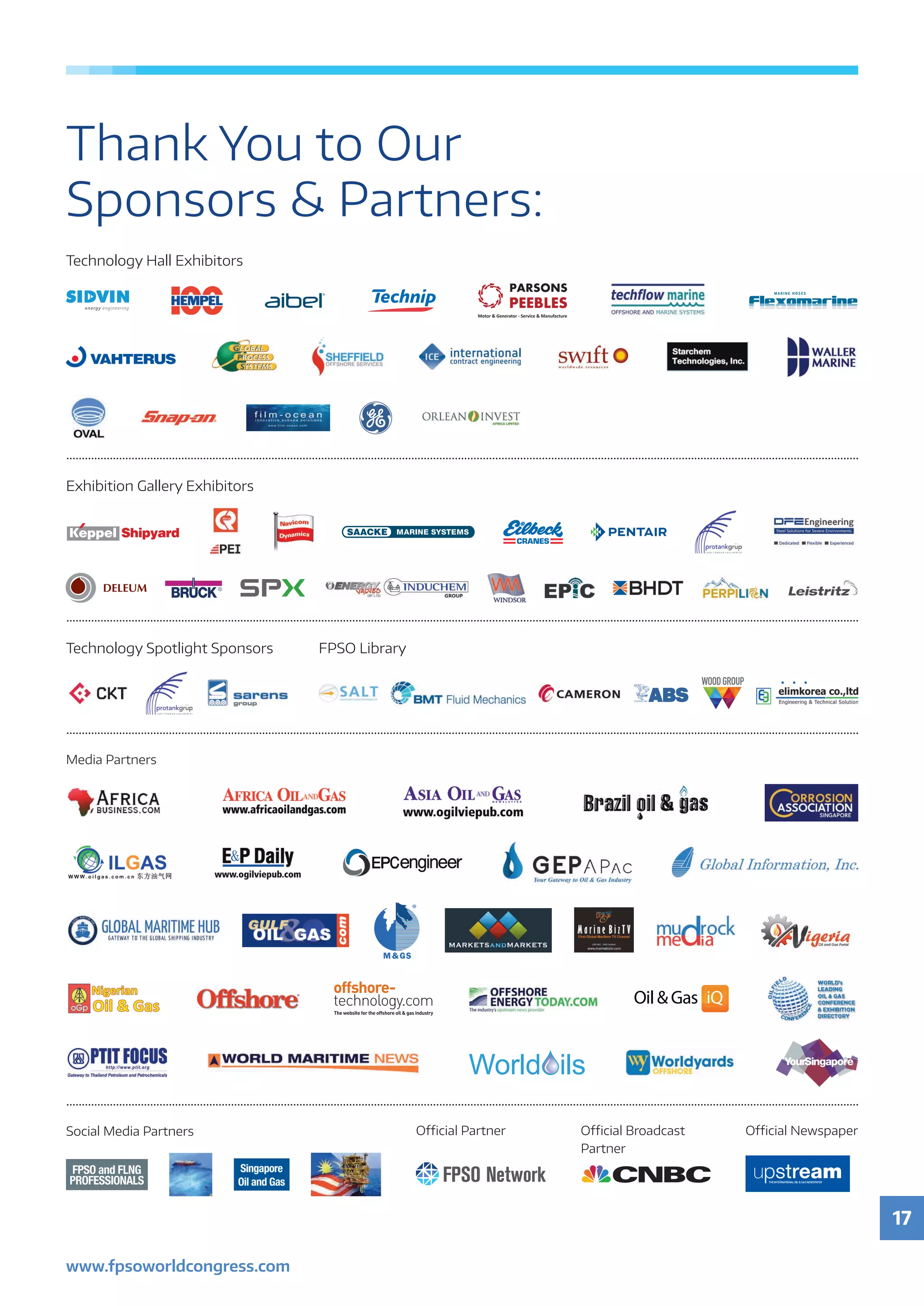 17
www.fpsoworldcongress.com
Technology Spotlight Sponsors FPSO Library
Technology Hall Exhibitors
Exhibition Gallery Exhibitors
Media Partners
Oﬃcial Partner Oﬃcial Broadcast
Partner
Singapore
Oil and Gas
FPSO and FLNG
PROFESSIONALS
Social Media Partners Oﬃcial Newspaper
Thank You to Our
Sponsors  Partners:
 
