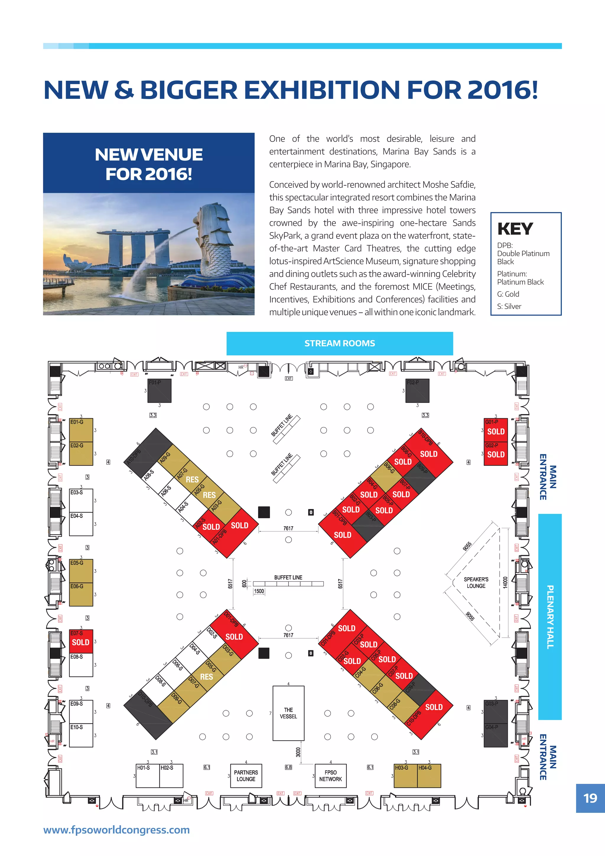 19
www.fpsoworldcongress.com
NEW  BIGGER EXHIBITION FOR 2016!
SOLD
SOLD
SOLD
RES
RES
RES
SOLD
SOLD
SOLD
SOLD
SOLD
SOLD
SOLD
SOLD
SOLD
SOLD
SOLD
SOLD
SOLD
SOLD
SOLD
SOLD
STREAM ROOMS
PLENARYHALLMAIN
ENTRANCE
MAIN
ENTRANCE
One of the world’s most desirable, leisure and
entertainment destinations, Marina Bay Sands is a
centerpiece in Marina Bay, Singapore.
Conceived by world-renowned architect Moshe Safdie,
this spectacular integrated resort combines the Marina
Bay Sands hotel with three impressive hotel towers
crowned by the awe-inspiring one-hectare Sands
SkyPark, a grand event plaza on the waterfront, state-
of-the-art Master Card Theatres, the cutting edge
lotus-inspiredArtScience Museum, signature shopping
and dining outlets such as the award-winning Celebrity
Chef Restaurants, and the foremost MICE (Meetings,
Incentives, Exhibitions and Conferences) facilities and
multiple uniquevenues – allwithin one iconic landmark.
NEWVENUE
FOR 2016!
KEY
DPB:
Double Platinum
Black
Platinum:
Platinum Black
G: Gold
S: Silver
 