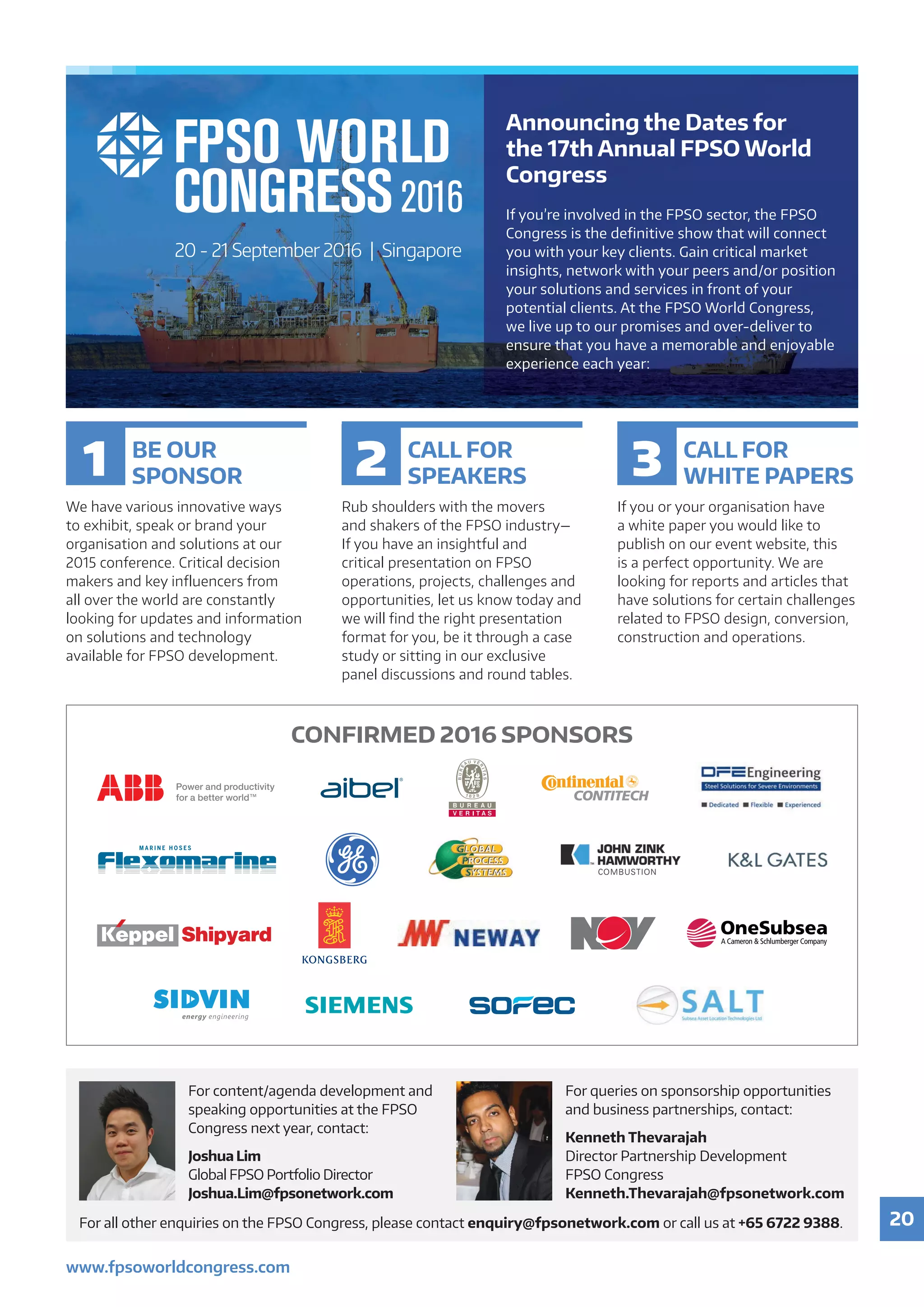 20
www.fpsoworldcongress.com
For	all	other	enquiries	on	the	FPSO	Congress,	please	contact	enquiry@fpsonetwork.com	or	call	us	at	+65 6722 9388.
For	content/agenda	development	and	
speaking opportunities at the FPSO
Congress	next	year,	contact:	
Joshua Lim
Global	FPSO	Portfolio	Director
Joshua.Lim@fpsonetwork.com
For	queries	on	sponsorship	opportunities	
and	business	partnerships,	contact:	
Kenneth Thevarajah
Director	Partnership	Development
FPSO Congress
Kenneth.Thevarajah@fpsonetwork.com
BE OUR
SPONSOR
We have various innovative ways
to exhibit, speak or brand your
organisation and solutions at our
2015 conference. Critical decision
makers and key influencers from
all over the world are constantly
looking for updates and information
on solutions and technology
available for FPSO development.
CALL FOR
SPEAKERS
Rub shoulders with the movers
and shakers of the FPSO industry—
If you have an insightful and
critical presentation on FPSO
operations, projects, challenges and
opportunities, let us know today and
we will find the right presentation
format for you, be it through a case
study or sitting in our exclusive
panel discussions and round tables.
CALL FOR
WHITE PAPERS
If you or your organisation have
a white paper you would like to
publish on our event website, this
is a perfect opportunity. We are
looking for reports and articles that
have solutions for certain challenges
related to FPSO design, conversion,
construction and operations.
1 2 3
20 - 21 September 2016 | Singapore
Announcing the Dates for
the 17th Annual FPSO World
Congress
If	you’re	involved	in	the	FPSO	sector,	the	FPSO
Congress	is	the	definitive	show	that	will	connect	
you	with	your	key	clients.	Gain	critical	market	
insights,	network	with	your	peers	and/or	position	
your	solutions	and	services	in	front	of	your	
potential	clients.	At	the	FPSO	World	Congress,	
we	live	up	to	our	promises	and	over-deliver	to	
ensure	that	you	have	a	memorable	and	enjoyable	
experience each year:
CONFIRMED 2016 SPONSORS
 