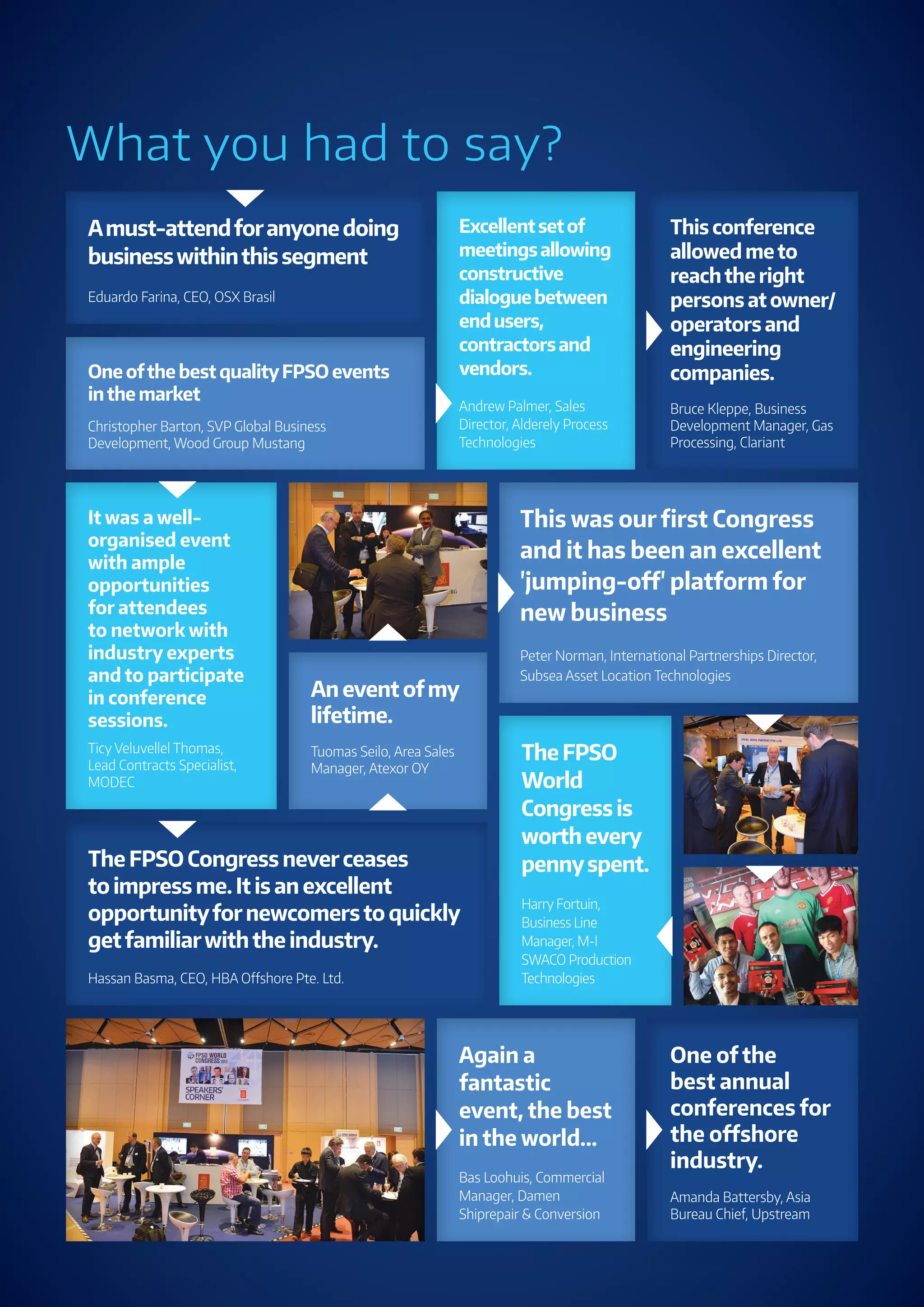 3
www.fpsoworldcongress.com
What you had to say?
The FPSO Congress neverceases
to impress me. It is an excellent
opportunityfornewcomersto quickly
getfamiliarwiththe industry.
Hassan Basma, CEO, HBA Oﬀshore Pte. Ltd.
One ofthe best qualityFPSO events
inthe market
Christopher Barton, SVP Global Business
Development, Wood Group Mustang
This was our ﬁrst Congress
and it has been an excellent
'jumping-oﬀ' platform for
new business
Peter Norman, International Partnerships Director,
Subsea Asset Location Technologies
Excellentsetof
meetingsallowing
constructive
dialoguebetween
endusers,
contractorsand
vendors.
Andrew Palmer, Sales
Director, Alderely Process
Technologies
Amust-attendforanyonedoing
businesswithinthissegment
Eduardo Farina, CEO, OSX Brasil
This conference
allowed meto
reachthe right
persons at owner/
operators and
engineering
companies.
Bruce Kleppe, Business
Development Manager, Gas
Processing, Clariant
An event ofmy
lifetime.
Tuomas Seilo, Area Sales
Manager, Atexor OY
The FPSO
World
Congress is
worth every
pennyspent.
Harry Fortuin,
Business Line
Manager, M-I
SWACO Production
Technologies
Again a
fantastic
event, the best
in the world...
Bas Loohuis, Commercial
Manager, Damen
Shiprepair & Conversion
It was a well-
organised event
with ample
opportunities
for attendees
to network with
industry experts
and to participate
in conference
sessions.
Ticy Veluvellel Thomas,
Lead Contracts Specialist,
MODEC
One of the
best annual
conferences for
the oﬀshore
industry.
Amanda Battersby, Asia
Bureau Chief, Upstream
 