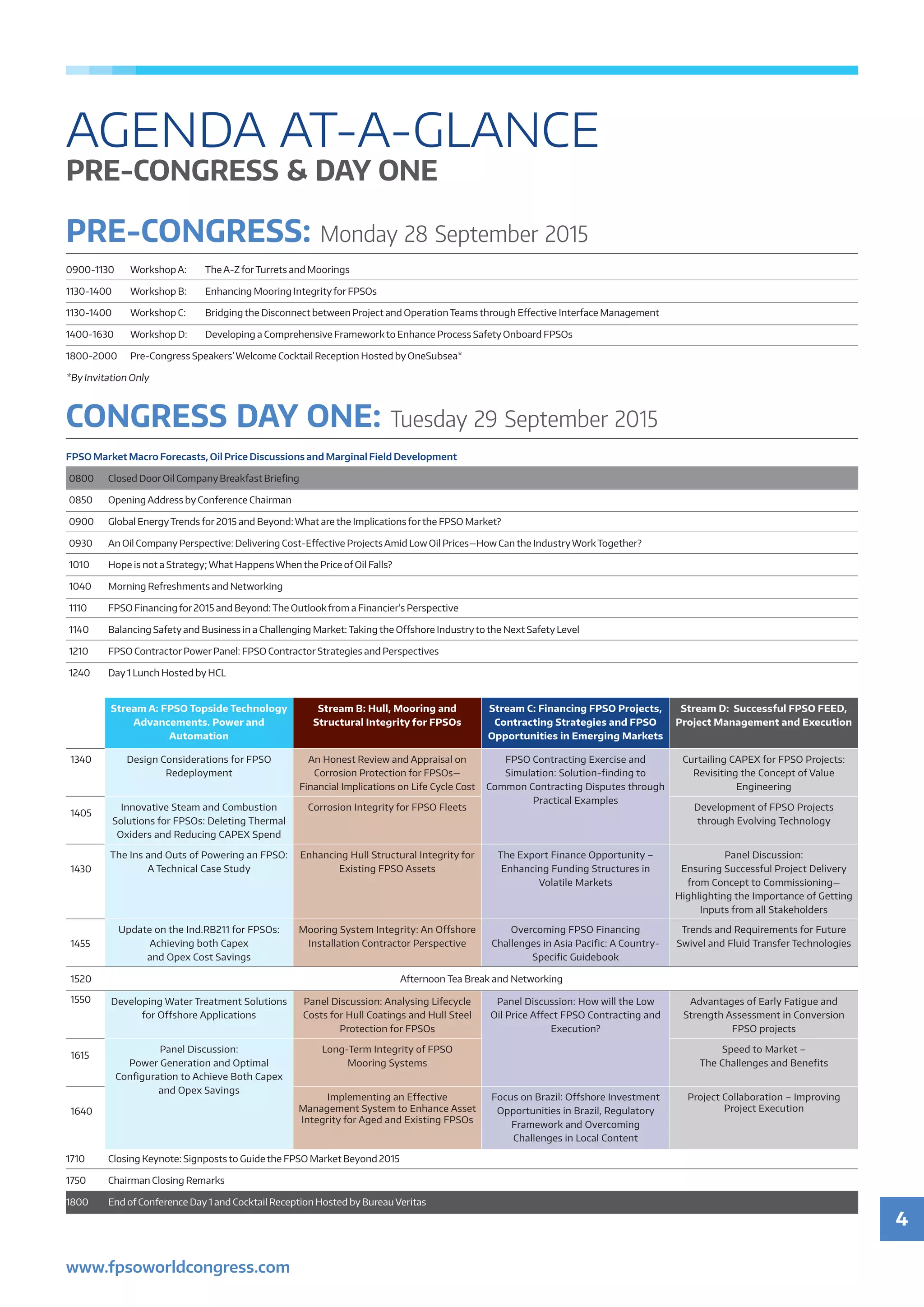 4
www.fpsoworldcongress.com
PRE-CONGRESS: Monday 28 September 2015
0900-1130	 Workshop A: 	 The A-Z forTurrets and Moorings
1130-1400	 Workshop B: 	 Enhancing Mooring Integrityfor FPSOs
1130-1400	 Workshop C: 	 Bridging the Disconnect between Project and Operation Teams through Effective Interface Management
1400-1630	 Workshop D:	 Developing a Comprehensive Framework to Enhance Process Safety Onboard FPSOs
1800-2000	 Pre-Congress Speakers’Welcome Cocktail Reception Hosted by OneSubsea*
*By Invitation Only
Stream A: FPSO Topside Technology
Advancements. Power and
Automation
Stream B: Hull, Mooring and
Structural Integrity for FPSOs
Stream C: Financing FPSO Projects,
Contracting Strategies and FPSO
Opportunities in Emerging Markets
Stream D: Successful FPSO FEED,
Project Management and Execution
1340 Design Considerations for FPSO
Redeployment
An Honest Review and Appraisal on
Corrosion Protection for FPSOs—
Financial Implications on Life Cycle Cost
FPSO Contracting Exercise and
Simulation: Solution-finding to
Common Contracting Disputes through
Practical Examples
Curtailing CAPEX for FPSO Projects:
Revisiting the Concept of Value
Engineering
1405
Innovative Steam and Combustion
Solutions for FPSOs: Deleting Thermal
Oxiders and Reducing CAPEX Spend
Corrosion Integrity for FPSO Fleets Development of FPSO Projects
through Evolving Technology
1430
The Ins and Outs of Powering an FPSO:
A Technical Case Study
Enhancing Hull Structural Integrity for
Existing FPSO Assets
The Export Finance Opportunity –
Enhancing Funding Structures in
Volatile Markets
Panel Discussion:
Ensuring Successful Project Delivery
from Concept to Commissioning—
Highlighting the Importance of Getting
Inputs from all Stakeholders
1455
Update on the Ind.RB211 for FPSOs:
Achieving both Capex
and Opex Cost Savings
Mooring System Integrity: An Offshore
Installation Contractor Perspective
Overcoming FPSO Financing
Challenges in Asia Pacific: A Country-
Specific Guidebook
Trends and Requirements for Future
Swivel and Fluid Transfer Technologies
1520 Afternoon Tea Break and Networking
1550 Developing Water Treatment Solutions
for Offshore Applications
Panel Discussion: Analysing Lifecycle
Costs for Hull Coatings and Hull Steel
Protection for FPSOs
Panel Discussion: How will the Low
Oil Price Affect FPSO Contracting and
Execution?
Advantages of Early Fatigue and
Strength Assessment in Conversion
FPSO projects
1615
Panel Discussion:
Power Generation and Optimal
Configuration to Achieve Both Capex
and Opex Savings
Long-Term Integrity of FPSO
Mooring Systems
Speed to Market –
The Challenges and Benefits
1640
Implementing an Effective
Management System to Enhance Asset
Integrity for Aged and Existing FPSOs
Focus on Brazil: Offshore Investment
Opportunities in Brazil, Regulatory
Framework and Overcoming
Challenges in Local Content
Project Collaboration – Improving
Project Execution
1710	 Closing Keynote: Signposts to Guide the FPSO Market Beyond 2015
1750	 Chairman Closing Remarks
1800	 End of Conference Day 1 and Cocktail Reception Hosted by Bureau Veritas
CONGRESS DAY ONE: Tuesday 29 September 2015
FPSO Market Macro Forecasts, Oil Price Discussions and Marginal Field Development
0800	 Closed Door Oil Company Breakfast Briefing
0850	 Opening Address by Conference Chairman
0900	 Global EnergyTrends for 2015 and Beyond: What are the Implications forthe FPSO Market?
0930	 An Oil Company Perspective: Delivering Cost-Effective Projects Amid Low Oil Prices—How Can the IndustryWorkTogether?
1010	 Hope is not a Strategy; What Happens When the Price of Oil Falls?
1040	 Morning Refreshments and Networking
1110	 FPSO Financing for 2015 and Beyond: The Outlook from a Financier’s Perspective
1140	 Balancing Safety and Business in a Challenging Market: Taking the Offshore Industryto the Next Safety Level
1210	 FPSO Contractor Power Panel: FPSO Contractor Strategies and Perspectives
1240	 Day 1 Lunch Hosted by HCL
AGENDA AT-A-GLANCE
PRE-CONGRESS & DAY ONE
 