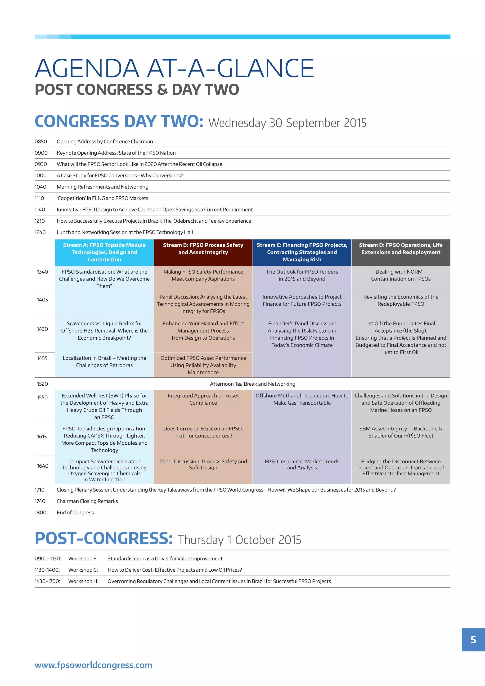 5
www.fpsoworldcongress.com
AGENDA AT-A-GLANCE
POST CONGRESS & DAY TWO
POST-CONGRESS: Thursday 1 October 2015
0900-1130: 	 Workshop F: 	 Standardisation as a DriverforValue Improvement
1130-1400: 	 Workshop G: 	 Howto Deliver Cost-Effective Projects amid Low Oil Prices?
1430-1700: 	 Workshop H: 	 Overcoming Regulatory Challenges and Local Content Issues in Brazil for Successful FPSO Projects
Stream A: FPSO Topside Module
Technologies, Design and
Construction
Stream B: FPSO Process Safety
and Asset Integrity
Stream C: Financing FPSO Projects,
Contracting Strategies and
Managing Risk
Stream D: FPSO Operations, Life
Extensions and Redeployment
1340 FPSO Standardisation: What are the
Challenges and How Do We Overcome
Them?
Making FPSO Safety Performance
Meet Company Aspirations
The Outlook for FPSO Tenders
in 2015 and Beyond
Dealing with NORM -
Contamination on FPSOs
1405
Panel Discussion: Analysing the Latest
Technological Advancements in Mooring
Integrity for FPSOs
Innovative Approaches to Project
Finance for Future FPSO Projects
Revisiting the Economics of the
Redeployable FPSO
1430
Scavengers vs. Liquid Redox for
Offshore H2S Removal: Where is the
Economic Breakpoint?
Enhancing Your Hazard and Effect
Management Process
from Design to Operations
Financier’s Panel Discussion:
Analysing the Risk Factors in
Financing FPSO Projects in
Today’s Economic Climate
1st Oil (the Euphoria) vs Final
Acceptance (the Slog):
Ensuring that a Project is Planned and
Budgeted to Final Acceptance and not
just to First Oil
1455 Localization in Brazil – Meeting the
Challenges of Petrobras
Optimized FPSO Asset Performance
Using Reliability Availability
Maintenance
1520 Afternoon Tea Break and Networking
1550 Extended Well Test (EWT) Phase for
the Development of Heavy and Extra
Heavy Crude Oil Fields Through
an FPSO
Integrated Approach on Asset
Compliance
Offshore Methanol Production: How to
Make Gas Transportable
Challenges and Solutions in the Design
and Safe Operation of Offloading
Marine Hoses on an FPSO
1615
FPSO Topside Design Optimization:
Reducing CAPEX Through Lighter,
More Compact Topside Modules and
Technology
Does Corrosion Exist on an FPSO:
Truth or Consequences!!
SBM Asset Integrity – Backbone &
Enabler of Our F(P)SO Fleet
1640
Compact Seawater Deaeration
Technology and Challenges in using
Oxygen Scavenging Chemicals
in Water Injection
Panel Discussion: Process Safety and
Safe Design
FPSO Insurance: Market Trends
and Analysis
Bridging the Disconnect Between
Project and Operation Teams through
Effective Interface Management
1710	 Closing Plenary Session: Understanding the KeyTakeaways from the FPSO World Congress—Howwill We Shape our Businesses for 2015 and Beyond?
1740	 Chairman Closing Remarks
1800	 End of Congress
CONGRESS DAY TWO: Wednesday 30 September 2015
0850	 Opening Address by Conference Chairman
0900	 Keynote Opening Address: State ofthe FPSO Nation  
0930	 What will the FPSO Sector Look Like in 2020 Afterthe Recent Oil Collapse
1000	 A Case Studyfor FPSO Conversions—Why Conversions?
1040	 Morning Refreshments and Networking
1110	 ‘Coopetition’ in FLNG and FPSO Markets
1140	 Innovative FPSO Design to Achieve Capex and Opex Savings as a Current Requirement
1210	 Howto Successfully Execute Projects in Brazil: The  Odebrecht and Teekay Experience
1240	 Lunch and Networking Session at the FPSO Technology Hall
 