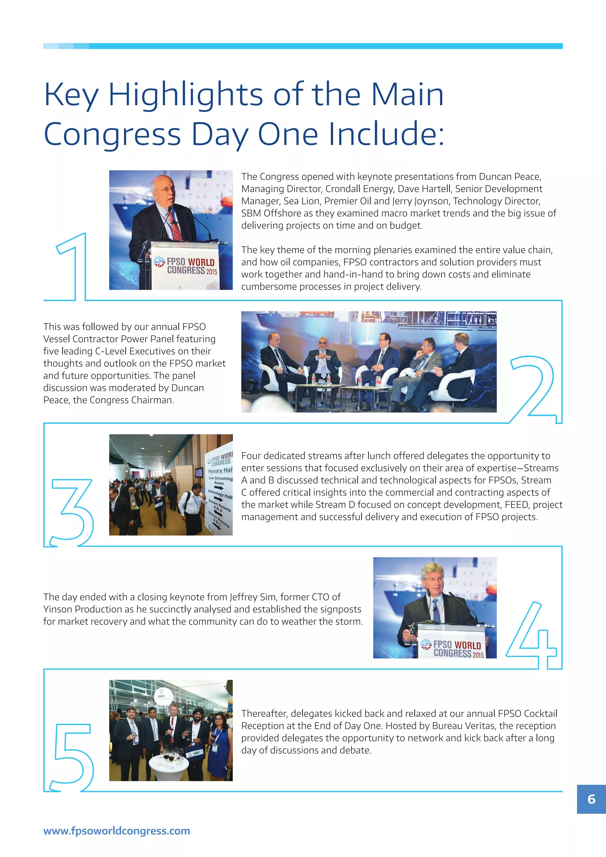 6
www.fpsoworldcongress.com
Key Highlights of the Main
Congress Day One Include:
The Congress opened with keynote presentations from Duncan Peace,
Managing Director, Crondall Energy, Dave Hartell, Senior Development
Manager, Sea Lion, Premier Oil and Jerry Joynson, Technology Director,
SBM Offshore as they examined macro market trends and the big issue of
delivering projects on time and on budget.
The key theme of the morning plenaries examined the entire value chain,
and how oil companies, FPSO contractors and solution providers must
work together and hand-in-hand to bring down costs and eliminate
cumbersome processes in project delivery.
This was followed by our annual FPSO
Vessel Contractor Power Panel featuring
five leading C-Level Executives on their
thoughts and outlook on the FPSO market
and future opportunities. The panel
discussion was moderated by Duncan
Peace, the Congress Chairman.
Four dedicated streams after lunch offered delegates the opportunity to
enter sessions that focused exclusively on their area of expertise—Streams
A and B discussed technical and technological aspects for FPSOs, Stream
C offered critical insights into the commercial and contracting aspects of
the market while Stream D focused on concept development, FEED, project
management and successful delivery and execution of FPSO projects.
The day ended with a closing keynote from Jeffrey Sim, former CTO of
Yinson Production as he succinctly analysed and established the signposts
for market recovery and what the community can do to weather the storm.
Thereafter, delegates kicked back and relaxed at our annual FPSO Cocktail
Reception at the End of Day One. Hosted by Bureau Veritas, the reception
provided delegates the opportunity to network and kick back after a long
day of discussions and debate.
 