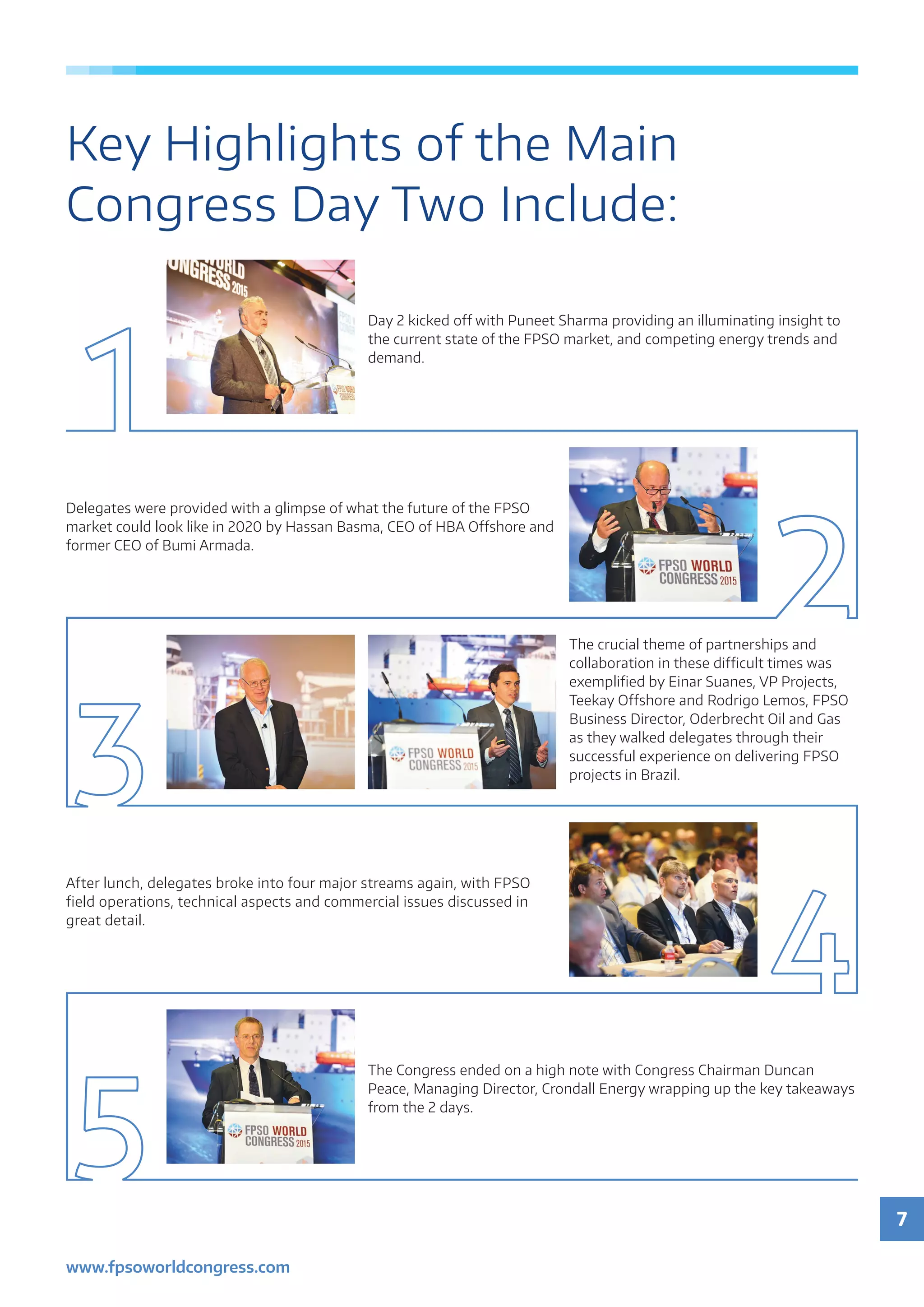7
www.fpsoworldcongress.com
Key Highlights of the Main
Congress Day Two Include:
Day 2 kicked off with Puneet Sharma providing an illuminating insight to
the current state of the FPSO market, and competing energy trends and
demand.
Delegates were provided with a glimpse of what the future of the FPSO
market could look like in 2020 by Hassan Basma, CEO of HBA Offshore and
former CEO of Bumi Armada.
The crucial theme of partnerships and
collaboration in these difficult times was
exemplified by Einar Suanes, VP Projects,
Teekay Offshore and Rodrigo Lemos, FPSO
Business Director, Oderbrecht Oil and Gas
as they walked delegates through their
successful experience on delivering FPSO
projects in Brazil.
After lunch, delegates broke into four major streams again, with FPSO
field operations, technical aspects and commercial issues discussed in
great detail.
The Congress ended on a high note with Congress Chairman Duncan
Peace, Managing Director, Crondall Energy wrapping up the key takeaways
from the 2 days.
 