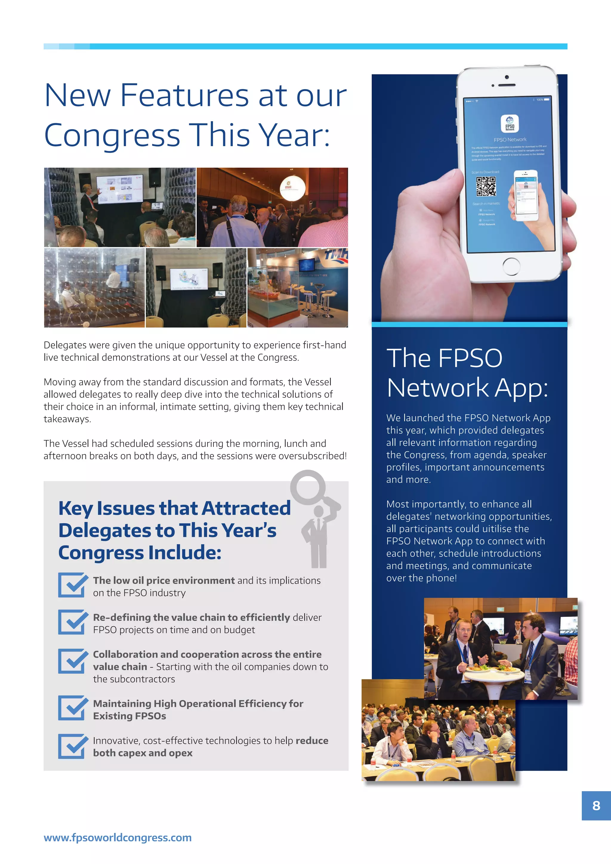 8
www.fpsoworldcongress.com
New Features at our
Congress This Year:
The FPSO
Network App:
We launched the FPSO Network App
this year, which provided delegates
all relevant information regarding
the Congress, from agenda, speaker
profiles, important announcements
and more.
Most importantly, to enhance all
delegates' networking opportunities,
all participants could uitilise the
FPSO Network App to connect with
each other, schedule introductions
and meetings, and communicate
over the phone!
Key Issues that Attracted
Delegates to This Year’s
Congress Include:
The low oil price environment and its implications
on the FPSO industry
Re-defining the value chain to efficiently deliver
FPSO projects on time and on budget
Collaboration and cooperation across the entire
value chain - Starting with the oil companies down to
the subcontractors
Maintaining High Operational Efficiency for
Existing FPSOs
Innovative, cost-effective technologies to help reduce
both capex and opex
Delegates were given the unique opportunity to experience first-hand
live technical demonstrations at our Vessel at the Congress.
Moving away from the standard discussion and formats, the Vessel
allowed delegates to really deep dive into the technical solutions of
their choice in an informal, intimate setting, giving them key technical
takeaways.
The Vessel had scheduled sessions during the morning, lunch and
afternoon breaks on both days, and the sessions were oversubscribed!
 