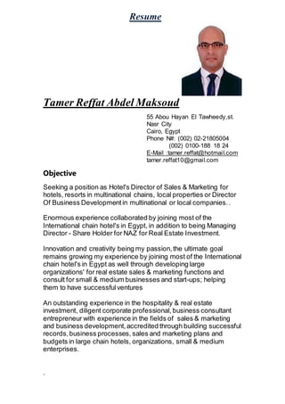 Resume
Tamer Reffat Abdel Maksoud
55 Abou Hayan El Tawheedy,st.
Nasr City
Cairo, Egypt
Phone N#: (002) 02-21805004
(002) 0100-188 18 24
E-Mail :tamer.reffat@hotmail.com
tamer.reffat10@gmail.com
Objective
Seeking a position as Hotel's Director of Sales & Marketing for
hotels, resorts in multinational chains, local properties or Director
Of Business Developmentin multinational or local companies. .
Enormous experience collaborated by joining most of the
International chain hotel's in Egypt, in addition to being Managing
Director - Share Holder for NAZ for Real Estate Investment.
Innovation and creativity being my passion,the ultimate goal
remains growing my experience by joining most of the International
chain hotel's in Egypt as well through developing large
organizations' for real estate sales & marketing functions and
consult for small & medium businesses and start-ups; helping
them to have successfulventures
An outstanding experience in the hospitality & real estate
investment, diligent corporate professional,business consultant
entrepreneur with experience in the fields of sales & marketing
and business development,accredited through building successful
records,business processes, sales and marketing plans and
budgets in large chain hotels, organizations, small & medium
enterprises.
.
 