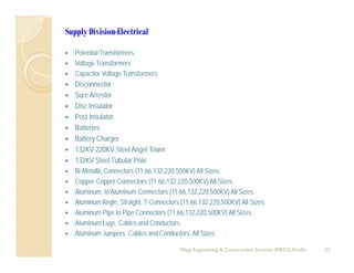 Supply Division-Electrical
P t ti l T f Potential Transformers
 Voltage Transformers
 Capacitor Voltage Transformers
 Disconnector Disconnector
 Sure Arrestor
 Disc Insulator
 Post InsulatorPost Insulator
 Batteries
 Battery Charger
 132KV-220KV Steel Angel Tower
 132KV Steel Tubular Pole
 Bi-Metallic Connectors (11.66,132,220,500KV) All Sizes.
 Copper-Copper Connectors (11.66,132,220,500KV) All Sizes.
 Aluminum, to Aluminum Connectors (11.66,132,220,500KV) All Sizes.
 Aluminum Angle, Straight, T-Connectors (11.66,132,220,500KV) All Sizes.
 Aluminum Pipe to Pipe Connectors (11.66,132,220,500KV) All Sizes.
 Aluminum Lugs Cables and Conductors Aluminum Lugs. Cables and Conductors.
 Aluminum Jumpers. Cables and Conductors. All Sizes
23Mega Engineering & Construction Services (MECS)-Profile
 