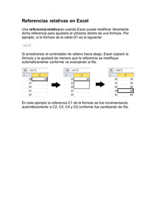 Referencias relativas en Excel
Una referencia relativa es cuando Excel puede modificar libremente
dicha referencia para ajustarla al utilizarla dentro de una fórmula. Por
ejemplo, si la fórmula de la celda D1 es la siguiente:
=C1*2
Si arrastramos el controlador de relleno hacia abajo, Excel copiará la
fórmula y la ajustará de manera que la referencia se modifique
automáticamente conforme va avanzando la fila.
En este ejemplo la referencia C1 de la fórmula se fue incrementando
automáticamente a C2, C3, C4 y C5 conforme fue cambiando de fila.
 