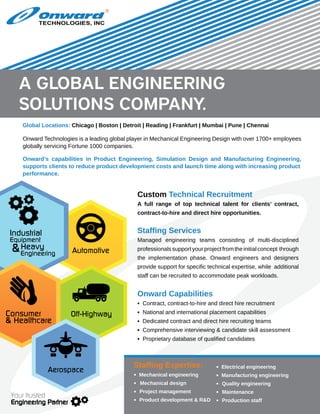 Onward Technologies is a leading global player in Mechanical Engineering Design with over 1700+ employees
globally servicing Fortune 1000 companies.
Global Locations: Chicago | Boston | Detroit | Reading | Frankfurt | Mumbai | Pune | Chennai
Onward’s capabilities in Product Engineering, Simulation Design and Manufacturing Engineering,
supports clients to reduce product development costs and launch time along with increasing product
performance.
Custom Technical Recruitment
A full range of top technical talent for clients’ contract,
contract-to-hire and direct hire opportunities.
Staffing Services
Managed engineering teams consisting of multi-disciplined
professionalssupportyourprojectfromtheinitialconcept through
the implementation phase. Onward engineers and designers
provide support for specific technical expertise, while additional
staff can be recruited to accommodate peak workloads.
Onward Capabilities
▪ Contract, contract-to-hire and direct hire recruitment
▪ National and international placement capabilities
▪ Dedicated contract and direct hire recruiting teams
▪ Comprehensive interviewing & candidate skill assessment
▪ Proprietary database of qualified candidates
Staffing Expertise:
▪ Mechanical engineering
▪ Mechanical design
▪ Project management
▪ Product development & R&D
▪ Electrical engineering
▪ Manufacturing engineering
▪ Quality engineering
▪ Maintenance 	
▪ Production staff
TECHNOLOGIES, INC
R
Off-Highway
Automotive
Industrial
Equipment
Heavy
Engineering
&
Consumer
& Healthcare
Aerospace
Your trusted
Engineering Partner
a global engineering
solutions company.
 