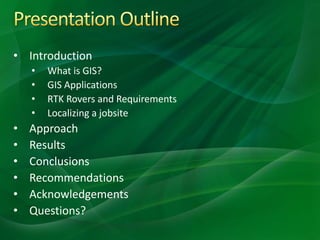 • Introduction
• What is GIS?
• GIS Applications
• RTK Rovers and Requirements
• Localizing a jobsite
• Approach
• Results
• Conclusions
• Recommendations
• Acknowledgements
• Questions?
 