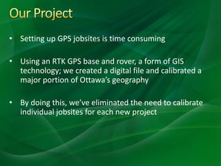 • Setting up GPS jobsites is time consuming
• Using an RTK GPS base and rover, a form of GIS
technology; we created a digital file and calibrated a
major portion of Ottawa’s geography
• By doing this, we’ve eliminated the need to calibrate
individual jobsites for each new project
 