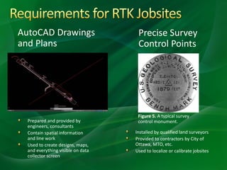 AutoCAD Drawings
and Plans
Precise Survey
Control Points
Figure 5. A typical survey
control monument.Prepared and provided by
engineers, consultants
Contain spatial information
and line work
Used to create designs, maps,
and everything visible on data
collector screen
Installed by qualified land surveyors
Provided to contractors by City of
Ottawa, MTO, etc.
Used to localize or calibrate jobsites
 