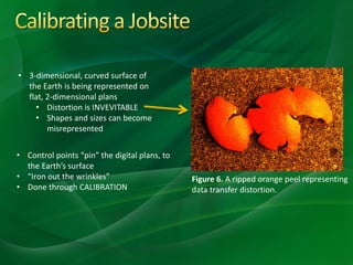 • 3-dimensional, curved surface of
the Earth is being represented on
flat, 2-dimensional plans
• Distortion is INVEVITABLE
• Shapes and sizes can become
misrepresented
Figure 6. A ripped orange peel representing
data transfer distortion.
• Control points “pin” the digital plans, to
the Earth’s surface
• “Iron out the wrinkles”
• Done through CALIBRATION
 